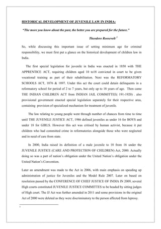 HISTORICAL DEVELOPMENT OF JUVENILE LAW IN INDIA:
“The more you know about the past, the better you are prepared for the future.”
Theodore Roosevelt 3
So, while discussing this important issue of setting minimum age for criminal
responsibility, we must first put a glance on the historical development of children law in
India.
The first special legislation for juvenile in India was enacted in 1850 with THE
APPRENTICE ACT, requiring children aged 10 to18 convicted in court to be given
vocational training as part of their rehabilitation. Next was the REFORMATORY
SCHOOLS ACT, 1876 & 1897. Under this act the court could detain delinquents in a
reformatory school for period of 2 to 7 years, but only up to 18 years of age. Then came
THE INDIAN CHILDREN ACT from INDIAN JAIL COMMITTEE( 191-1920) . also
provisional government enacted special legislation separately for their respective area,
containing provision of specialized mechanism for treatment of juvenile.
The law relating to young people went through number of chances from time to time
until THE JUVENILE JUSTICE ACT, 1986 defined juveniles as under 16 for BOYS and
under 18 for GIRLS. However this act was critised by human activist, because it put
children who had committed crime in reformatories alongside those who were neglected
and in need of care from state.
In 2000, India raised its definition of a male juvenile to 18 from 16 under the
JUVENILE JUSTICE (CARE AND PROTECTION OF CHILDREN) Act, 2000. Actually
doing so was a part of nation‟s obligation under the United Nation‟s obligation under the
United Nation‟s Convention.
Later an amendment was made to the Act in 2006, with main emphasis on speeding up
administration of justice for Juveniles and the Model Rule 2007. Later on based on
resolution passed by the CONFERENCE OF CHIEF JUSTICE OF INDIA IN 2009, several
High courts constituted JUVENILE JUSTICE COMMITTES to be headed by sitting judges
of High court. The JJ Act was further amended in 2011 and some provisions in the original
Act of 2000 were deleted as they were discriminatory to the person affected from leprosy.
3
 