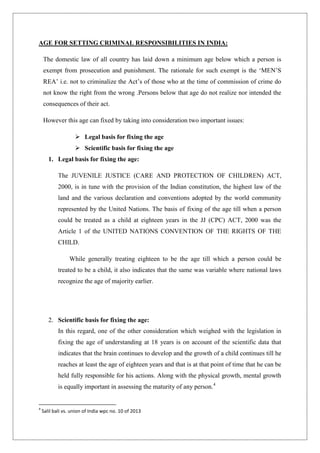 AGE FOR SETTING CRIMINAL RESPONSIBILITIES IN INDIA:
The domestic law of all country has laid down a minimum age below which a person is
exempt from prosecution and punishment. The rationale for such exempt is the „MEN‟S
REA‟ i.e. not to criminalize the Act‟s of those who at the time of commission of crime do
not know the right from the wrong .Persons below that age do not realize nor intended the
consequences of their act.
However this age can fixed by taking into consideration two important issues:
 Legal basis for fixing the age
 Scientific basis for fixing the age
1. Legal basis for fixing the age:
The JUVENILE JUSTICE (CARE AND PROTECTION OF CHILDREN) ACT,
2000, is in tune with the provision of the Indian constitution, the highest law of the
land and the various declaration and conventions adopted by the world community
represented by the United Nations. The basis of fixing of the age till when a person
could be treated as a child at eighteen years in the JJ (CPC) ACT, 2000 was the
Article 1 of the UNITED NATIONS CONVENTION OF THE RIGHTS OF THE
CHILD.
While generally treating eighteen to be the age till which a person could be
treated to be a child, it also indicates that the same was variable where national laws
recognize the age of majority earlier.
2. Scientific basis for fixing the age:
In this regard, one of the other consideration which weighed with the legislation in
fixing the age of understanding at 18 years is on account of the scientific data that
indicates that the brain continues to develop and the growth of a child continues till he
reaches at least the age of eighteen years and that is at that point of time that he can be
held fully responsible for his actions. Along with the physical growth, mental growth
is equally important in assessing the maturity of any person.4
4
Salil bali vs. union of India wpc no. 10 of 2013
 