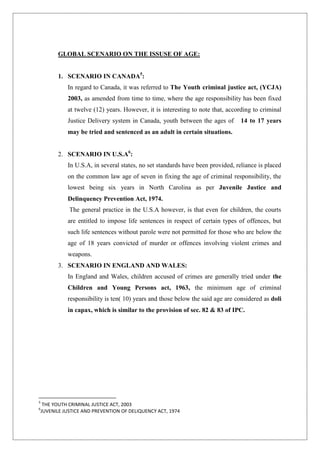 GLOBAL SCENARIO ON THE ISSUSE OF AGE:
1. SCENARIO IN CANADA5
:
In regard to Canada, it was referred to The Youth criminal justice act, (YCJA)
2003, as amended from time to time, where the age responsibility has been fixed
at twelve (12) years. However, it is interesting to note that, according to criminal
Justice Delivery system in Canada, youth between the ages of 14 to 17 years
may be tried and sentenced as an adult in certain situations.
2. SCENARIO IN U.S.A6
:
In U.S.A, in several states, no set standards have been provided, reliance is placed
on the common law age of seven in fixing the age of criminal responsibility, the
lowest being six years in North Carolina as per Juvenile Justice and
Delinquency Prevention Act, 1974.
The general practice in the U.S.A however, is that even for children, the courts
are entitled to impose life sentences in respect of certain types of offences, but
such life sentences without parole were not permitted for those who are below the
age of 18 years convicted of murder or offences involving violent crimes and
weapons.
3. SCENARIO IN ENGLAND AND WALES:
In England and Wales, children accused of crimes are generally tried under the
Children and Young Persons act, 1963, the minimum age of criminal
responsibility is ten( 10) years and those below the said age are considered as doli
in capax, which is similar to the provision of sec. 82 & 83 of IPC.
5
THE YOUTH CRIMINAL JUSTICE ACT, 2003
6
JUVENILE JUSTICE AND PREVENTION OF DELIQUENCY ACT, 1974
 