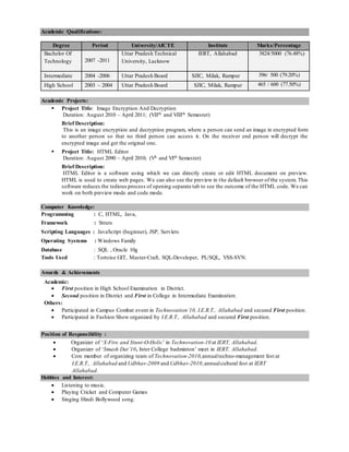 Academic Qualifications:
Degree Period University/AICTE Institute Marks/Percentage
Bachelor Of
Technology 2007 -2011
Uttar Pradesh Technical
University, Lucknow
IERT, Allahabad 3824/5000 (76.48%)
Intermediate 2004 -2006 Uttar Pradesh Board SJIC, Milak, Rampur 396/ 500 (79.20%)
High School 2003 – 2004 Uttar Pradesh Board SJIC, Milak, Rampur 465 / 600 (77.50%)
Academic Projects:
 Project Title: Image Encryption And Decryption
Duration: August 2010 – April 2011; (VIIth and VIIIth Semester)
Brief Description:
This is an image encryption and decryption program, where a person can send an image in encrypted form
to another person so that no third person can access it. On the receiver end person will decrypt the
encrypted image and get the original one.
 Project Title: HTML Editor
Duration: August 2090 – April 2010; (Vh and VIth Semester)
Brief Description:
HTML Editor is a software using which we can directly create or edit HTML document on preview.
HTML is used to create web pages. We can also see the preview in the default browser of the system. This
software reduces the tedious process of opening separate tab to see the outcome of the HTML code. We can
work on both preview mode and code mode.
Computer Knowledge:
Programming : C, HTML, Java,
Framework : Struts
Scripting Languages : JavaScript (beginner), JSP, Servlets
Operating Systems : Windows Family
Database : SQL , Oracle 10g
Tools Used : Tortoise GIT, Master-Craft, SQL-Developer, PL/SQL, VSS-SVN.
Awards & Achievements
Academic:
 First position in High School Examination in District.
 Second position in District and First in College in Intermediate Examination.
Others:
 Participated in Campus Combat event in Technovation’10, I.E.R.T., Allahabad and secured First position.
 Participated in Fashion Show organized by I.E.R.T., Allahabad and secured First position.
Position of Responsibility :
 Organizer of ‘X-Fire and Stunt-O-Holic’ in Technovation-10 at IERT, Allahabad.
 Organizer of ‘Smash Dat’10, Inter College badminton’ meet in IERT, Allahabad.
 Core member of organizing team of Technovation-2010,annualtechno-management fest at
I.E.R.T., Allahabad and Udbhav-2009 and Udbhav-2010,annualcultural fest at IERT
Allahabad.
Hobbies and Interest:
 Listening to music.
 Playing Cricket and Computer Games
 Singing Hindi Bollywood song.
 