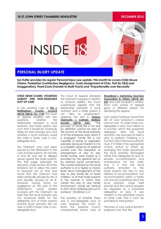 PERSONAL INJURY UPDATE
DECEMBER 201518 ST JOHN STREET CHAMBERS NEWSLETTER
INSIDE
Ian Huffer provides his regular Personal Injury Law update. This month he covers Child Abuse
Claims, Pedestrian Contributory Negligence, Costs (Assignment of CFAs, Part 36.10(5) and
Exaggeration), Fixed Costs (Transfer to Multi-Track) and ‘Proportionality over Necessity’
CHILD ABUSE CLAIMS. VICARIOUS
LIABILITY AND NON-DELEGABLE
DUTY OF CARE
In the awaited case of NA v
Nottingham County Council
[2015] EWCA Civ 1139 the Court
of Appeal wrestled with two
questions, whether the
relationship between a local
authority and foster parent was
such that it should be vicariously
liable for their wrongful acts and
whether a local authority owed
the child in foster care a non-
delegable duty.
The Claimant, who had been
placed by the Defendant in the
care of foster parents, Mr and Mrs
A and Mr and Mrs B, alleged
abuse against the foster parents.
The trial judge exercised his
discretion under section 33 of the
limitation Act to allow the claim
to proceed out of time and
found that the Claimant had
been physically abused by Mrs A
and sexually abused by Mr B.
However, having found no
negligence on the part of the
Defendant’s social workers
involved with the Claimant, he
held that the local authority was
not vicariously liable for the
deliberate acts of foster parents
and the local authority did not
owe a child in foster care a non-
delegable duty.
The Court of Appeal dismissed
the Claimant’s appeal. In relation
to vicarious liability, the Court
unanimously agreed that the
relationship between a local
authority and a foster parent is
not “akin to employment”
applying the test in Various
Claimants v Catholic Welfare
Society [2013] 2AC. “The
provision of family life is not and
by definition cannot be part of
the activity of the local authority
or of the enterprise upon which it
is engaged. Family life is not
capable of being so regarded,
precisely because inherent in it is
a complete absence of external
control over the imposition or
arrangement of day to day
family routine, save insofar as is
provided by the general law or
by ordinary social conventions.
The control retained by the local
authority is at a higher or macro
level. Micro management of the
day to day family life of foster
children, or of their foster parents
in the manner in which they
create the day to day family
environment, would be inimical
to that which fostering sets out to
achieve.” (Tomlinson L.J.)
The question of whether there
was a non-delegable duty of
care required the Court to
revisit the Supreme Court’s
comparatively recent case of
Woodland v Swimming Teachers
Association & Others [2014] AC
537 and Lord Sumption’s criteria.
Each Lord Justice of Appeal
gave a different reason for
dismissing the appeal.
Lord Justice Tomlinson found that
4th of Lord Sumption’s criteria
was not met. “In order to be non-
delegable a duty must relate to
a function which the purported
delegator, here the local
authority, has assumed for itself a
duty to perform. Fostering is a
function which the local authority
must, if it thinks it the appropriate
choice, entrust to others. By
arranging the foster placement
the local authority discharged
rather than delegated its duty to
provide accommodation and
maintenance for the child.
True it is that the local
authority entrusted to the
foster parents the day to day
delivery of accommodation, but
accommodation within a family
unit was not something which the
local authority could itself
provide and this cannot properly
be regarded as a purported
delegation of duty. It was
inherent in the permitted choice
of foster care that it must be
provided by third parties”.
The basis of Lord Justice Burnett’s
judgment was that the
1
 