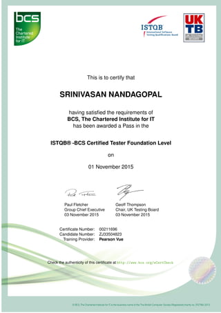 This is to certify that
SRINIVASAN NANDAGOPAL
having satisﬁed the requirements of
BCS, The Chartered Institute for IT
has been awarded a Pass in the
ISTQB® -BCS Certiﬁed Tester Foundation Level
on
01 November 2015
Paul Fletcher
Group Chief Executive
03 November 2015
Geoff Thompson
Chair, UK Testing Board
03 November 2015
Certiﬁcate Number: 00211696
Candidate Number: ZJ33504823
Training Provider: Pearson Vue
Check the authenticity of this certiﬁcate at http://www.bcs.org/eCertCheck
 