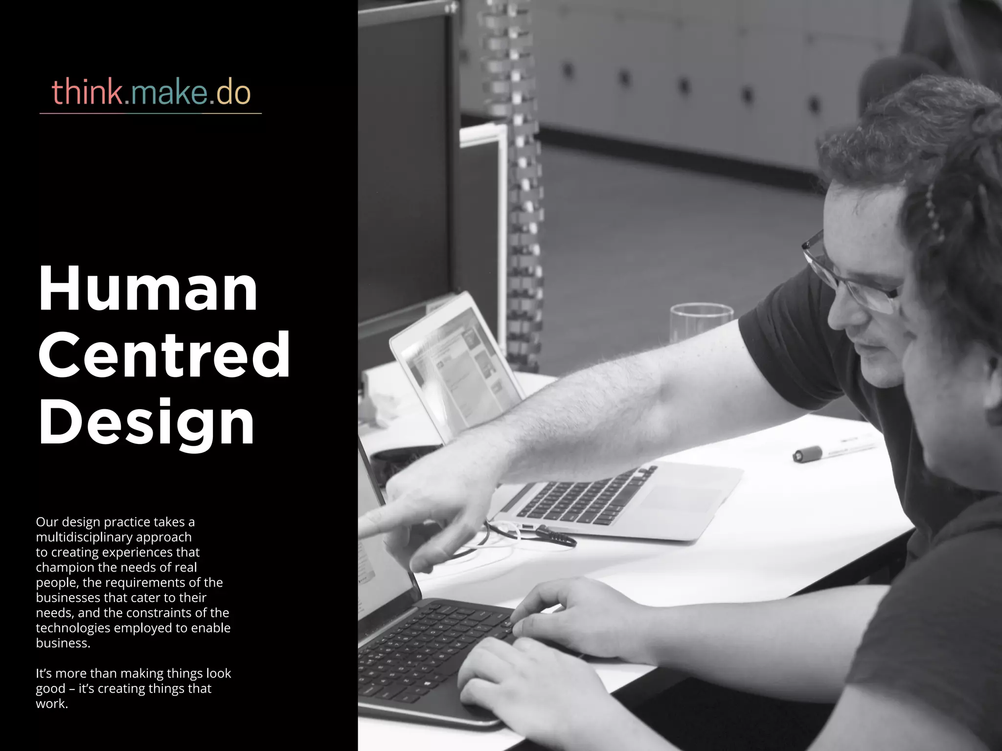 Human
Centred
Design
Our design practice takes a
multidisciplinary approach
to creating experiences that
champion the needs of real
people, the requirements of the
businesses that cater to their
needs, and the constraints of the
technologies employed to enable
business.
It’s more than making things look
good – it’s creating things that
work.
 