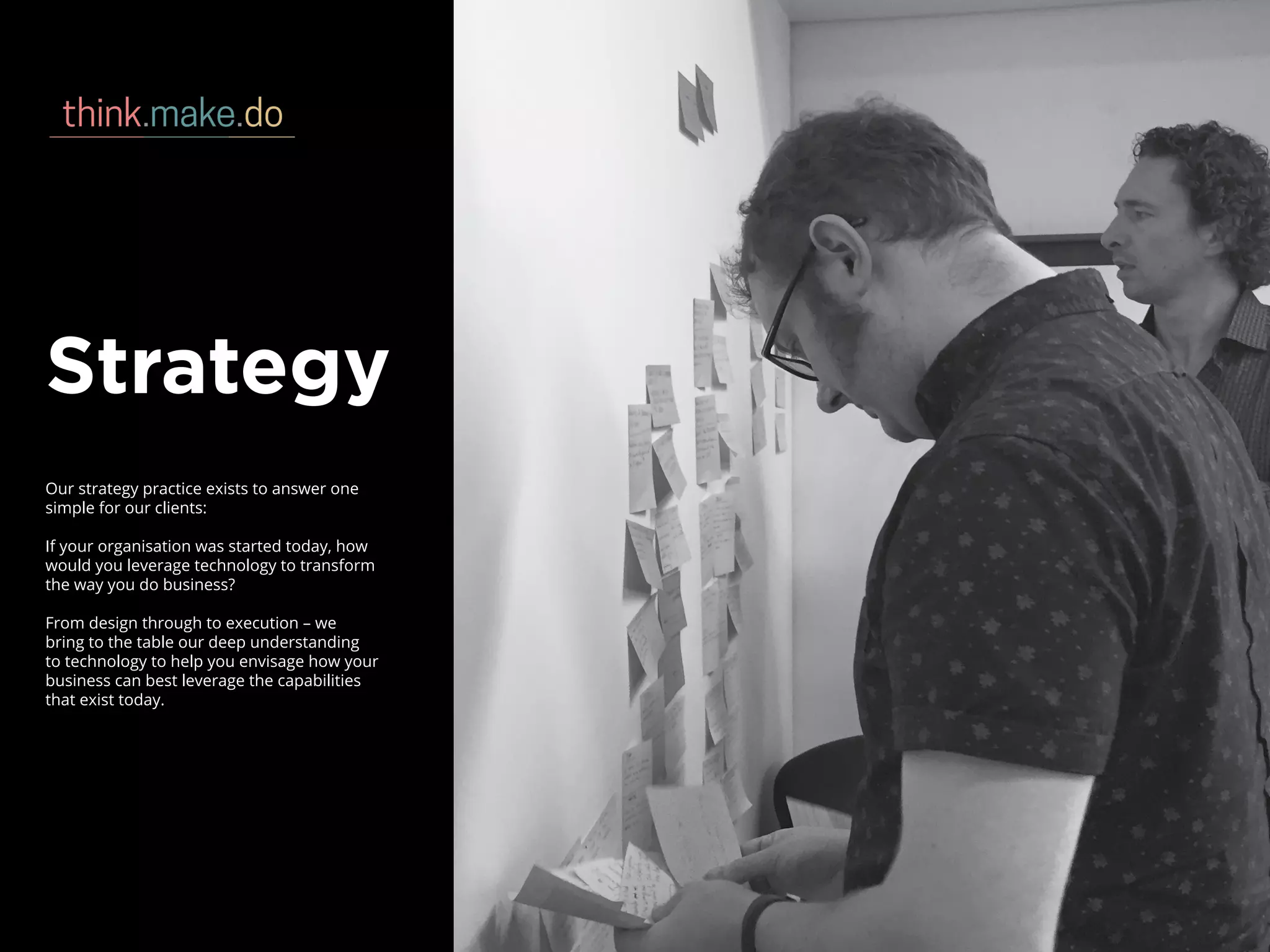 Strategy
Our strategy practice exists to answer one
simple for our clients:
If your organisation was started today, how
would you leverage technology to transform
the way you do business?
From design through to execution – we
bring to the table our deep understanding
to technology to help you envisage how your
business can best leverage the capabilities
that exist today.
 