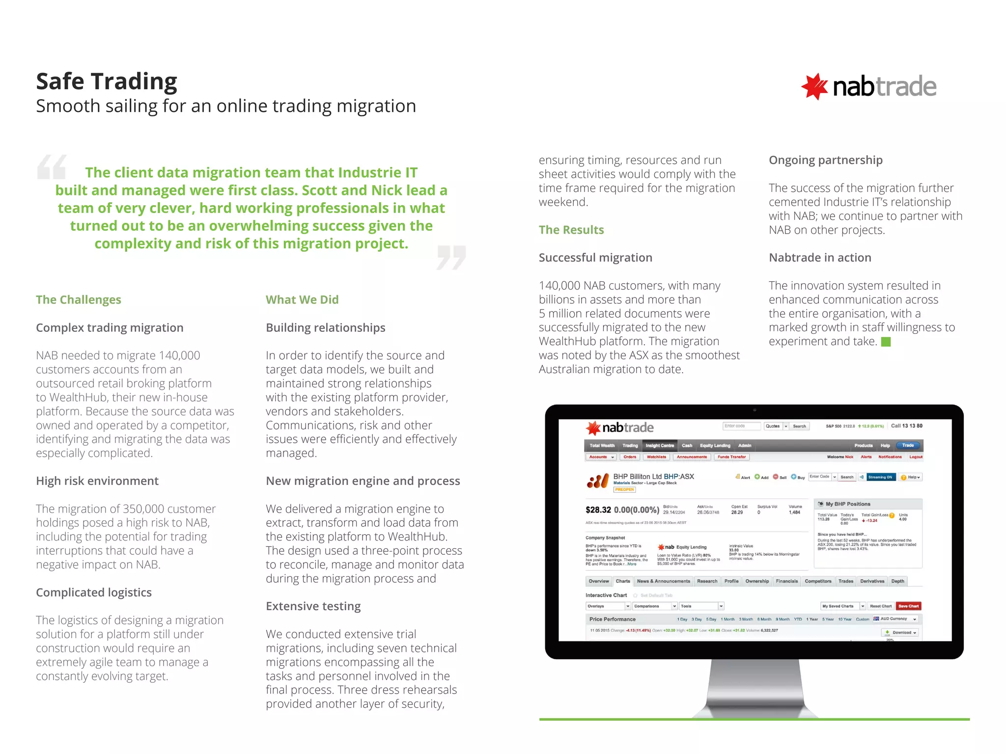The Challenges
Complex trading migration
NAB needed to migrate 140,000
customers accounts from an
outsourced retail broking platform
to WealthHub, their new in-house
platform. Because the source data was
owned and operated by a competitor,
identifying and migrating the data was
especially complicated.
High risk environment
The migration of 350,000 customer
holdings posed a high risk to NAB,
including the potential for trading
interruptions that could have a
negative impact on NAB.
Complicated logistics
The logistics of designing a migration
solution for a platform still under
construction would require an
extremely agile team to manage a
constantly evolving target.
Safe Trading
Smooth sailing for an online trading migration
The client data migration team that Industrie IT
built and managed were first class. Scott and Nick lead a
team of very clever, hard working professionals in what
turned out to be an overwhelming success given the
complexity and risk of this migration project.
What We Did
Building relationships
In order to identify the source and
target data models, we built and
maintained strong relationships
with the existing platform provider,
vendors and stakeholders.
Communications, risk and other
issues were efficiently and effectively
managed.
New migration engine and process
We delivered a migration engine to
extract, transform and load data from
the existing platform to WealthHub.
The design used a three-point process
to reconcile, manage and monitor data
during the migration process and
Extensive testing
We conducted extensive trial
migrations, including seven technical
migrations encompassing all the
tasks and personnel involved in the
final process. Three dress rehearsals
provided another layer of security,
Ongoing partnership
The success of the migration further
cemented Industrie IT’s relationship
with NAB; we continue to partner with
NAB on other projects.
Nabtrade in action
The innovation system resulted in
enhanced communication across
the entire organisation, with a
marked growth in staff willingness to
experiment and take.
ensuring timing, resources and run
sheet activities would comply with the
time frame required for the migration
weekend.
The Results
Successful migration
140,000 NAB customers, with many
billions in assets and more than
5 million related documents were
successfully migrated to the new
WealthHub platform. The migration
was noted by the ASX as the smoothest
Australian migration to date.
 