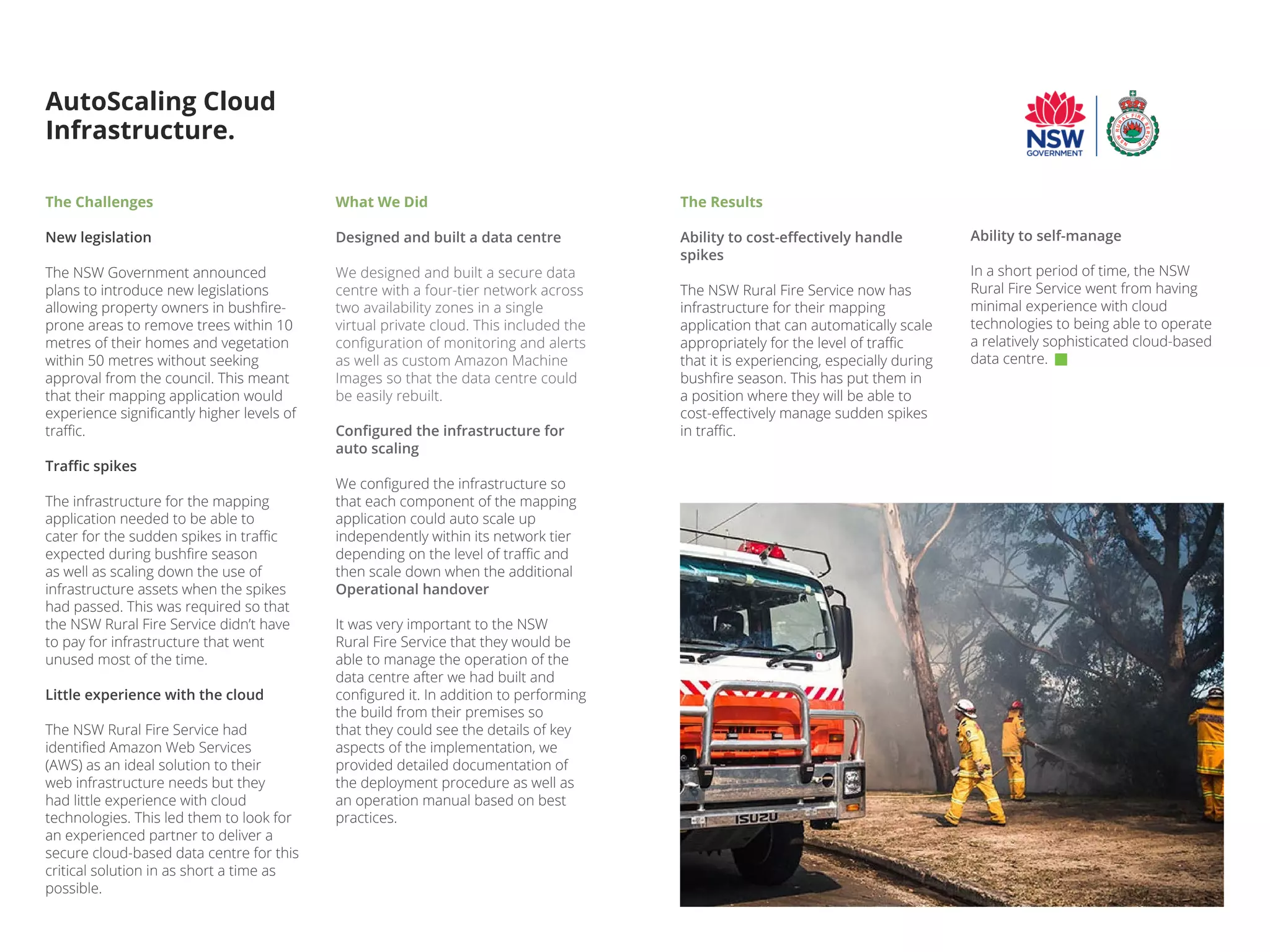 The Challenges
New legislation
The NSW Government announced
plans to introduce new legislations
allowing property owners in bushfire-
prone areas to remove trees within 10
metres of their homes and vegetation
within 50 metres without seeking
approval from the council. This meant
that their mapping application would
experience significantly higher levels of
traffic.
Traffic spikes
The infrastructure for the mapping
application needed to be able to
cater for the sudden spikes in traffic
expected during bushfire season
as well as scaling down the use of
infrastructure assets when the spikes
had passed. This was required so that
the NSW Rural Fire Service didn’t have
to pay for infrastructure that went
unused most of the time.
Little experience with the cloud
The NSW Rural Fire Service had
identified Amazon Web Services
(AWS) as an ideal solution to their
web infrastructure needs but they
had little experience with cloud
technologies. This led them to look for
an experienced partner to deliver a
secure cloud-based data centre for this
critical solution in as short a time as
possible.
AutoScaling Cloud
Infrastructure.
What We Did
Designed and built a data centre
We designed and built a secure data
centre with a four-tier network across
two availability zones in a single
virtual private cloud. This included the
configuration of monitoring and alerts
as well as custom Amazon Machine
Images so that the data centre could
be easily rebuilt.
Configured the infrastructure for
auto scaling
We configured the infrastructure so
that each component of the mapping
application could auto scale up
independently within its network tier
depending on the level of traffic and
then scale down when the additional
Operational handover
It was very important to the NSW
Rural Fire Service that they would be
able to manage the operation of the
data centre after we had built and
configured it. In addition to performing
the build from their premises so
that they could see the details of key
aspects of the implementation, we
provided detailed documentation of
the deployment procedure as well as
an operation manual based on best
practices.
Ability to self-manage
In a short period of time, the NSW
Rural Fire Service went from having
minimal experience with cloud
technologies to being able to operate
a relatively sophisticated cloud-based
data centre.
The Results
Ability to cost-effectively handle
spikes
The NSW Rural Fire Service now has
infrastructure for their mapping
application that can automatically scale
appropriately for the level of traffic
that it is experiencing, especially during
bushfire season. This has put them in
a position where they will be able to
cost-effectively manage sudden spikes
in traffic.
 