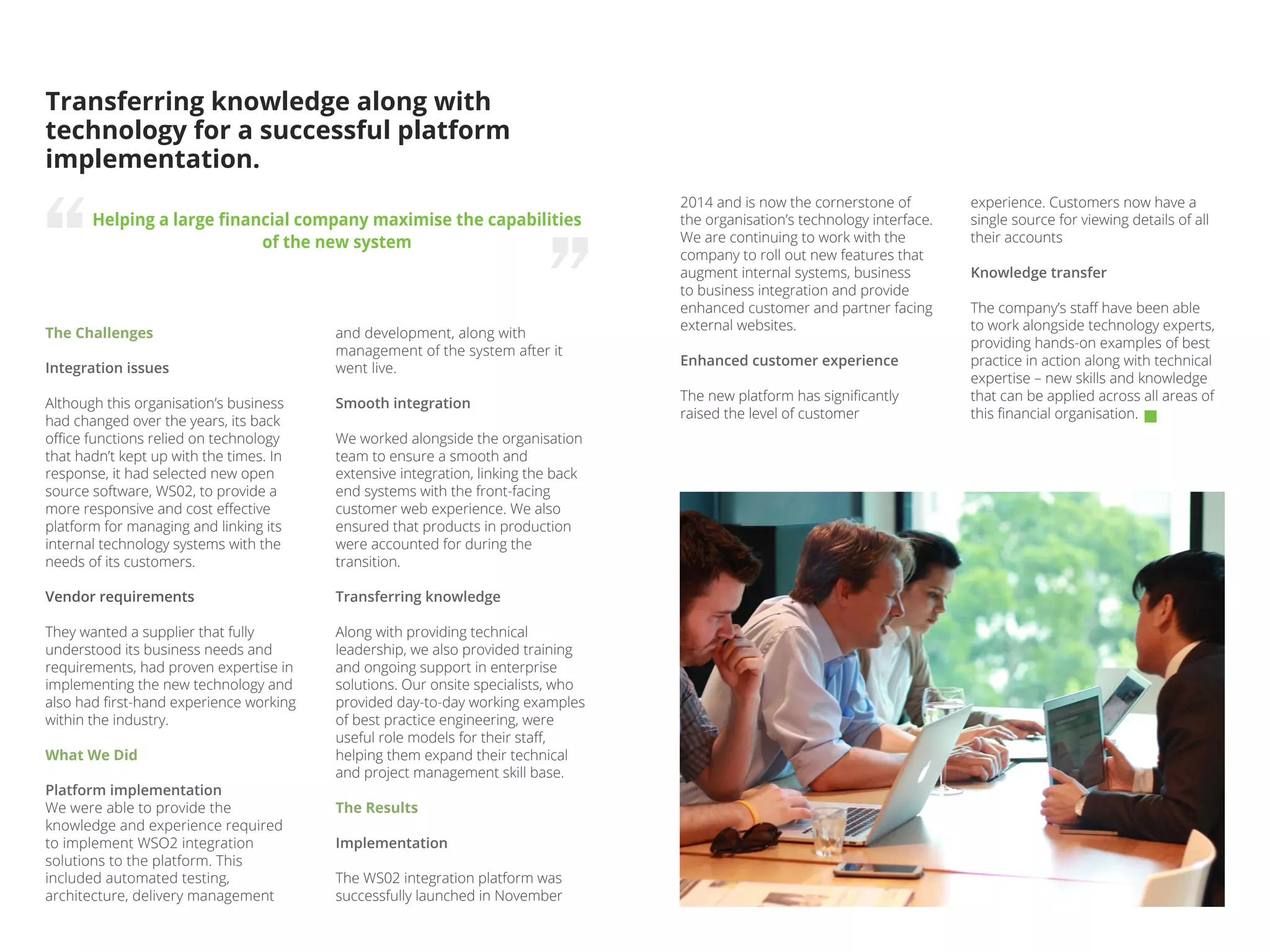 The Challenges
Integration issues
Although this organisation’s business
had changed over the years, its back
office functions relied on technology
that hadn’t kept up with the times. In
response, it had selected new open
source software, WS02, to provide a
more responsive and cost effective
platform for managing and linking its
internal technology systems with the
needs of its customers.
Vendor requirements
They wanted a supplier that fully
understood its business needs and
requirements, had proven expertise in
implementing the new technology and
also had first-hand experience working
within the industry.
What We Did
Platform implementation
We were able to provide the
knowledge and experience required
to implement WSO2 integration
solutions to the platform. This
included automated testing,
architecture, delivery management
Transferring knowledge along with
technology for a successful platform
implementation.
Helping a large financial company maximise the capabilities
of the new system
and development, along with
management of the system after it
went live.
Smooth integration
We worked alongside the organisation
team to ensure a smooth and
extensive integration, linking the back
end systems with the front-facing
customer web experience. We also
ensured that products in production
were accounted for during the
transition.
Transferring knowledge
Along with providing technical
leadership, we also provided training
and ongoing support in enterprise
solutions. Our onsite specialists, who
provided day-to-day working examples
of best practice engineering, were
useful role models for their staff,
helping them expand their technical
and project management skill base.
The Results
Implementation
The WS02 integration platform was
successfully launched in November
experience. Customers now have a
single source for viewing details of all
their accounts
Knowledge transfer
The company’s staff have been able
to work alongside technology experts,
providing hands-on examples of best
practice in action along with technical
expertise – new skills and knowledge
that can be applied across all areas of
this financial organisation.
2014 and is now the cornerstone of
the organisation’s technology interface.
We are continuing to work with the
company to roll out new features that
augment internal systems, business
to business integration and provide
enhanced customer and partner facing
external websites.
Enhanced customer experience
The new platform has significantly
raised the level of customer
 