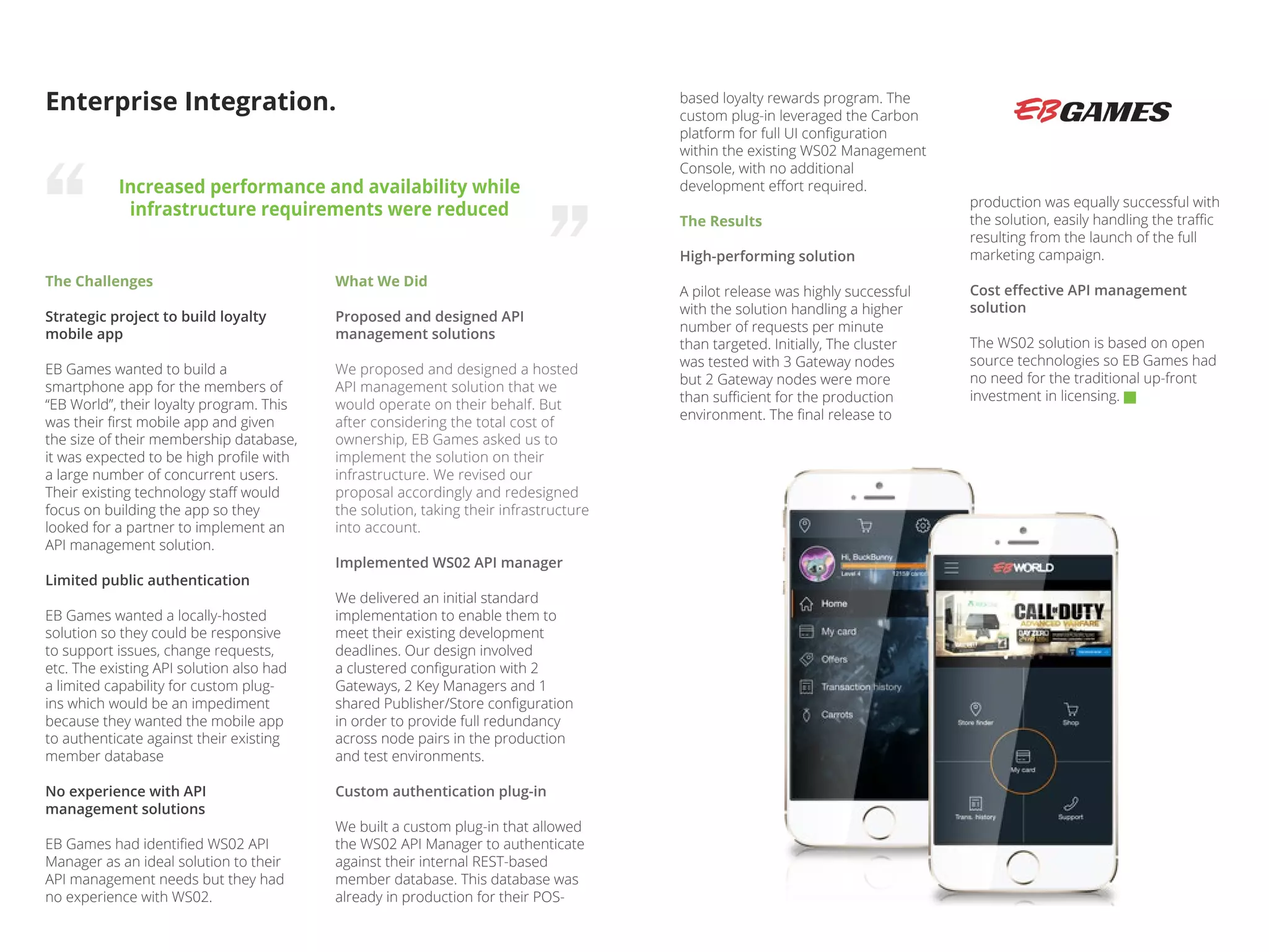 The Challenges
Strategic project to build loyalty
mobile app
EB Games wanted to build a
smartphone app for the members of
“EB World”, their loyalty program. This
was their first mobile app and given
the size of their membership database,
it was expected to be high profile with
a large number of concurrent users.
Their existing technology staff would
focus on building the app so they
looked for a partner to implement an
API management solution.
Limited public authentication
EB Games wanted a locally-hosted
solution so they could be responsive
to support issues, change requests,
etc. The existing API solution also had
a limited capability for custom plug-
ins which would be an impediment
because they wanted the mobile app
to authenticate against their existing
member database
No experience with API
management solutions
EB Games had identified WS02 API
Manager as an ideal solution to their
API management needs but they had
no experience with WS02.
Enterprise Integration.
Increased performance and availability while
infrastructure requirements were reduced
What We Did
Proposed and designed API
management solutions
We proposed and designed a hosted
API management solution that we
would operate on their behalf. But
after considering the total cost of
ownership, EB Games asked us to
implement the solution on their
infrastructure. We revised our
proposal accordingly and redesigned
the solution, taking their infrastructure
into account.
Implemented WS02 API manager
We delivered an initial standard
implementation to enable them to
meet their existing development
deadlines. Our design involved
a clustered configuration with 2
Gateways, 2 Key Managers and 1
shared Publisher/Store configuration
in order to provide full redundancy
across node pairs in the production
and test environments.
Custom authentication plug-in
We built a custom plug-in that allowed
the WS02 API Manager to authenticate
against their internal REST-based
member database. This database was
already in production for their POS-
production was equally successful with
the solution, easily handling the traffic
resulting from the launch of the full
marketing campaign.
Cost effective API management
solution
The WS02 solution is based on open
source technologies so EB Games had
no need for the traditional up-front
investment in licensing.
based loyalty rewards program. The
custom plug-in leveraged the Carbon
platform for full UI configuration
within the existing WS02 Management
Console, with no additional
development effort required.
The Results
High-performing solution
A pilot release was highly successful
with the solution handling a higher
number of requests per minute
than targeted. Initially, The cluster
was tested with 3 Gateway nodes
but 2 Gateway nodes were more
than sufficient for the production
environment. The final release to
 