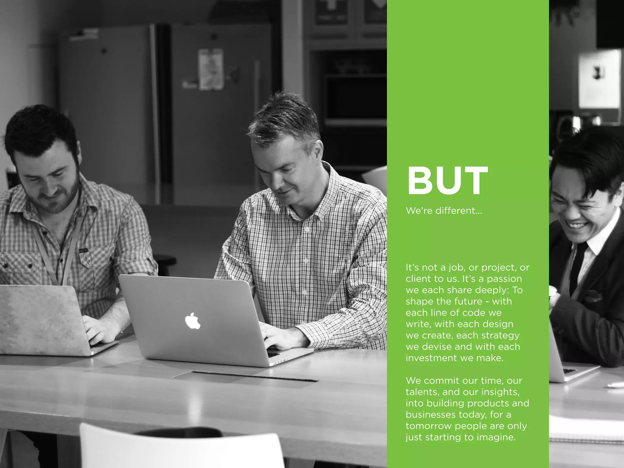 BUT
We’re different...	
It’s not a job, or project, or
client to us. It’s a passion
we each share deeply: To
shape the future - with
each line of code we
write, with each design
we create, each strategy
we devise and with each
investment we make.
We commit our time, our
talents, and our insights,
into building products and
businesses today, for a
tomorrow people are only
just starting to imagine.
 