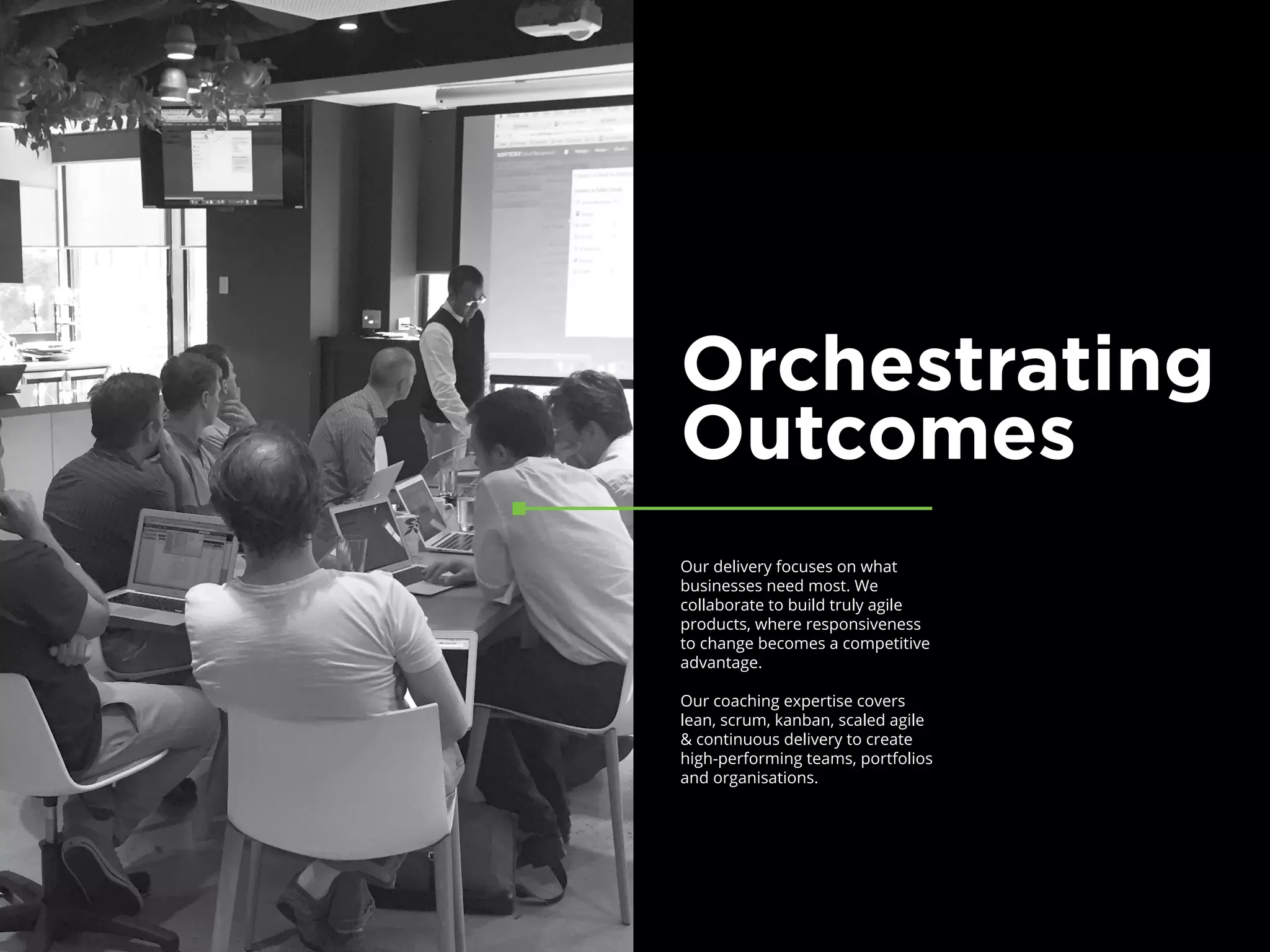 Orchestrating
Outcomes
Our delivery focuses on what
businesses need most. We
collaborate to build truly agile
products, where responsiveness
to change becomes a competitive
advantage.
Our coaching expertise covers
lean, scrum, kanban, scaled agile
& continuous delivery to create
high-performing teams, portfolios
and organisations.	
 