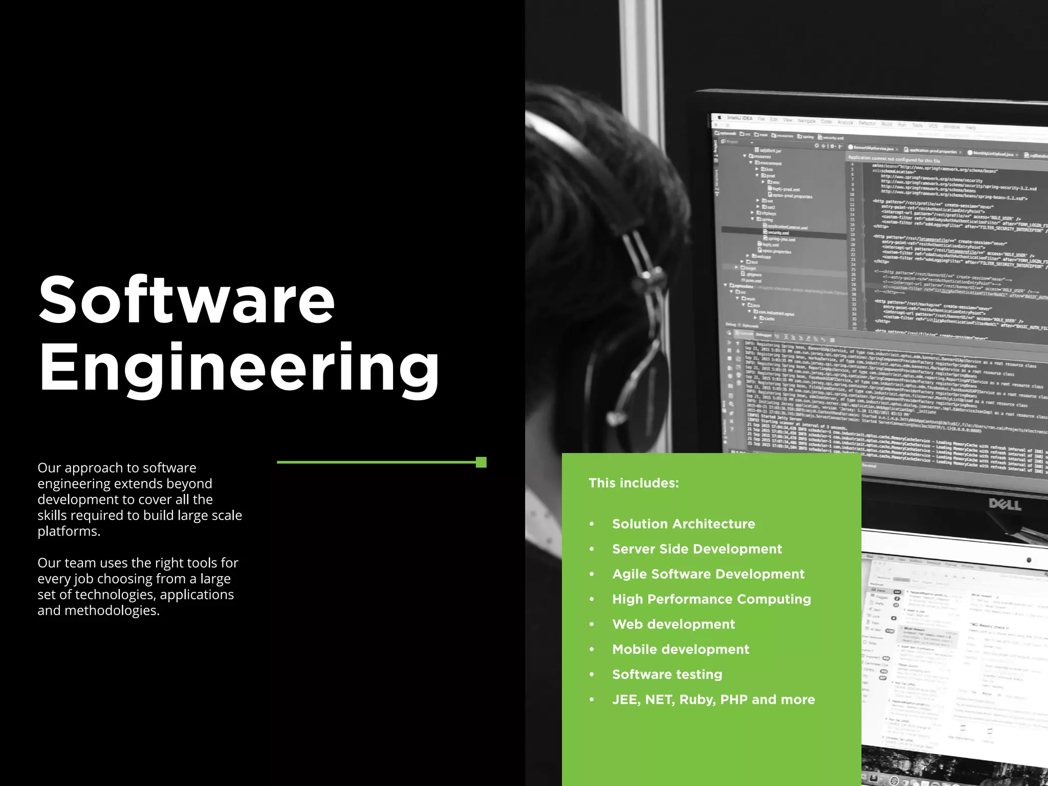 Our approach to software
engineering extends beyond
development to cover all the
skills required to build large scale
platforms.
Our team uses the right tools for
every job choosing from a large
set of technologies, applications
and methodologies.
Software
Engineering
This includes:
•	 Solution Architecture
•	 Server Side Development
•	 Agile Software Development
•	 High Performance Computing
•	 Web development
•	 Mobile development
•	 Software testing
•	 JEE, NET, Ruby, PHP and more
 