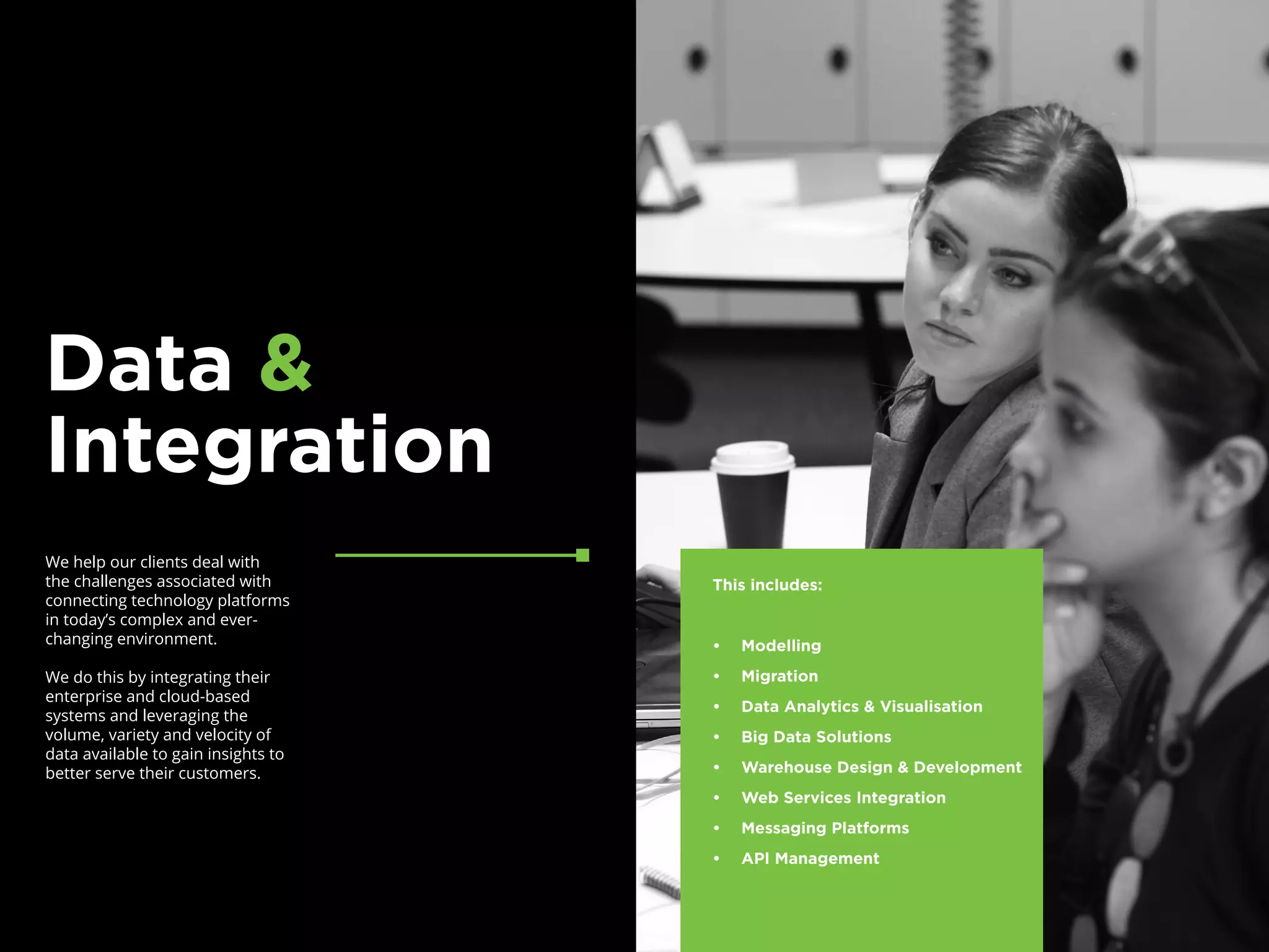 We help our clients deal with
the challenges associated with
connecting technology platforms
in today’s complex and ever-
changing environment.
We do this by integrating their
enterprise and cloud-based
systems and leveraging the
volume, variety and velocity of
data available to gain insights to
better serve their customers.
Data &
Integration
This includes:
•	 Modelling
•	 Migration
•	 Data Analytics & Visualisation
•	 Big Data Solutions
•	 Warehouse Design & Development
•	 Web Services Integration
•	 Messaging Platforms
•	 API Management
 