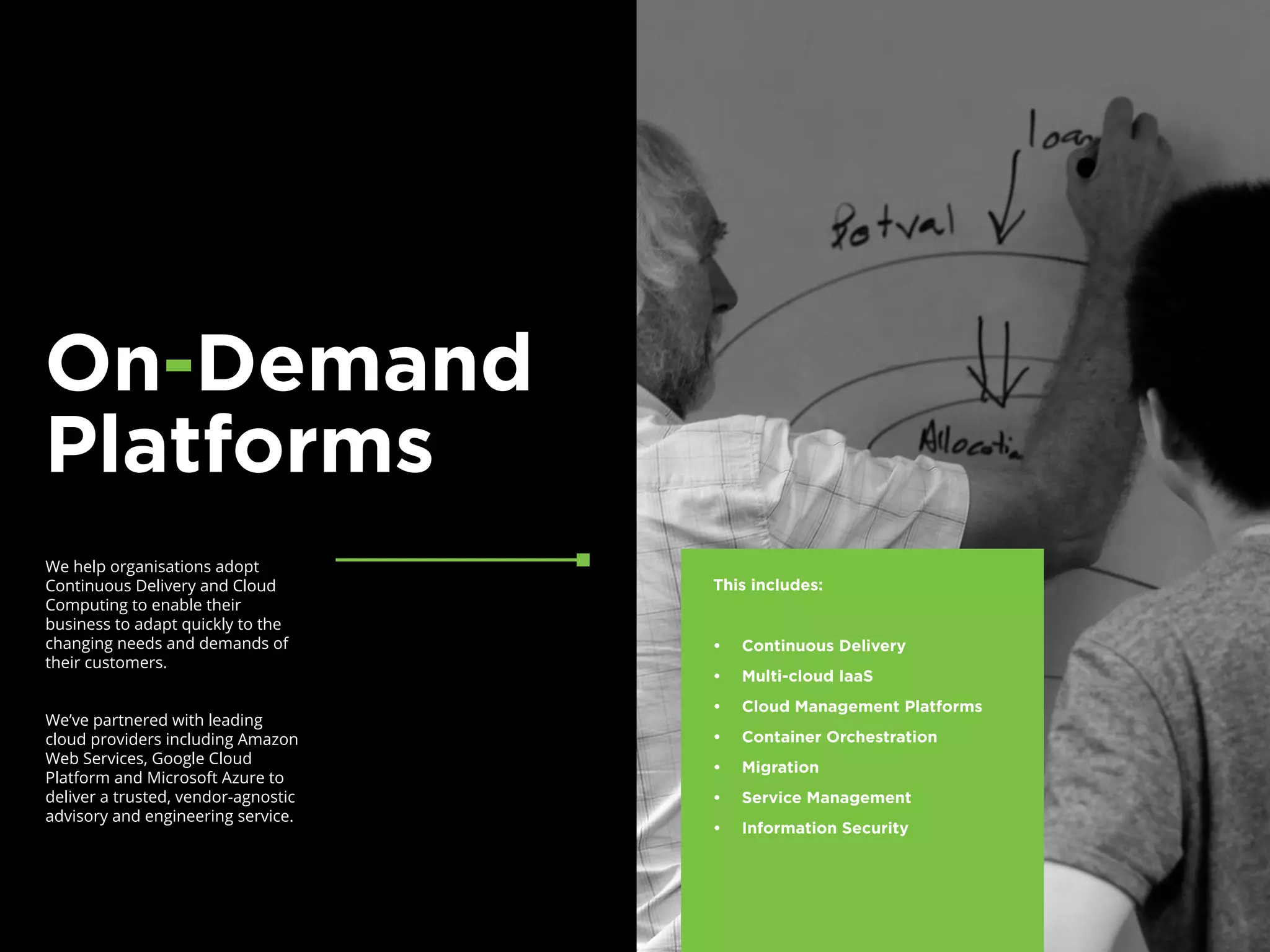 We help organisations adopt
Continuous Delivery and Cloud
Computing to enable their
business to adapt quickly to the
changing needs and demands of
their customers.
We’ve partnered with leading
cloud providers including Amazon
Web Services, Google Cloud
Platform and Microsoft Azure to
deliver a trusted, vendor-agnostic
advisory and engineering service.
On-Demand
Platforms
This includes:
•	 Continuous Delivery
•	 Multi-cloud IaaS
•	 Cloud Management Platforms
•	 Container Orchestration
•	 Migration
•	 Service Management
•	 Information Security
 