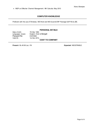 Atanu Banerjee
Page 4 of 4
 MDP on Effective Channel Management. IIM Calcutta. May 2010
COMPUTER KNOWLEDGE
Proficient with the use of Windows, MS Word and MS Excel & ERP Package SAP R3 & JDE.
PERSONAL DETAILS
Date of birth: 7th Mar 1969
Languages known: English, Hindi & Bengali
Passport No: E3474994
Valid till : 1st Dec 2012.
COST TO COMPANY
Present: Rs.40.69 Lac. PA Expected: NEGOTIABLE.
 