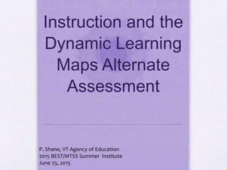 Instruction and the
Dynamic Learning
Maps Alternate
Assessment
P. Shane, VT Agency of Education
2015 BEST/MTSS Summer Institute
June 25, 2015
 