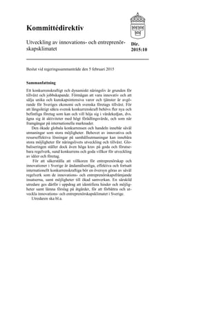 Kommittédirektiv
Utveckling av innovations- och entreprenör-
skapsklimatet
Beslut vid regeringssammanträde den 5 februari 2015
Sammanfattning
Ett konkurrenskraftigt och dynamiskt näringsliv är grunden för
tillväxt och jobbskapande. Förmågan att vara innovativ och att
sälja unika och kunskapsintensiva varor och tjänster är avgö-
rande för Sveriges ekonomi och svenska företags tillväxt. För
att långsiktigt säkra svensk konkurrenskraft behövs fler nya och
befintliga företag som kan och vill höja sig i värdekedjan, dvs.
ägna sig åt aktiviteter med högt förädlingsvärde, och som når
framgångar på internationella marknader.
Den ökade globala konkurrensen och handeln innebär såväl
utmaningar som stora möjligheter. Behovet av innovativa och
resurseffektiva lösningar på samhällsutmaningar kan innebära
stora möjligheter för näringslivets utveckling och tillväxt. Glo-
baliseringen ställer dock även höga krav på goda och förutse-
bara regelverk, sund konkurrens och goda villkor för utveckling
av idéer och företag.
För att säkerställa att villkoren för entreprenörskap och
innovationer i Sverige är ändamålsenliga, effektiva och fortsatt
internationellt konkurrenskraftiga bör en översyn göras av såväl
regelverk som de innovations- och entreprenörskapsfrämjande
insatserna, samt möjligheter till ökad samverkan. En särskild
utredare ges därför i uppdrag att identifiera hinder och möjlig-
heter samt lämna förslag på åtgärder, för att förbättra och ut-
veckla innovations- och entreprenörskapsklimatet i Sverige.
Utredaren ska bl.a.
Dir.
2015:10
 