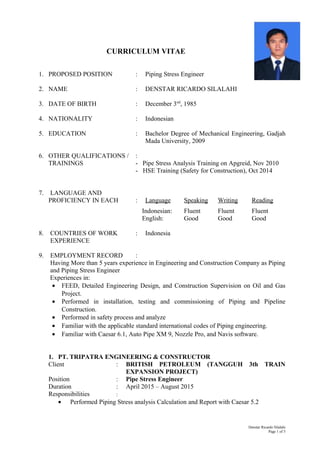 CURRICULUM VITAE
1. PROPOSED POSITION : Piping Stress Engineer
2. NAME : DENSTAR RICARDO SILALAHI
3. DATE OF BIRTH : December 3nd
, 1985
4. NATIONALITY : Indonesian
5. EDUCATION : Bachelor Degree of Mechanical Engineering, Gadjah
Mada University, 2009
6. OTHER QUALIFICATIONS / :
TRAININGS - Pipe Stress Analysis Training on Apgreid, Nov 2010
- HSE Training (Safety for Construction), Oct 2014
7. LANGUAGE AND
PROFICIENCY IN EACH : Language Speaking Writing Reading
Indonesian: Fluent Fluent Fluent
English: Good Good Good
8. COUNTRIES OF WORK : Indonesia
EXPERIENCE
9. EMPLOYMENT RECORD :
Having More than 5 years experience in Engineering and Construction Company as Piping
and Piping Stress Engineer
Experiences in:
• FEED, Detailed Engineering Design, and Construction Supervision on Oil and Gas
Project.
• Performed in installation, testing and commissioning of Piping and Pipeline
Construction.
• Performed in safety process and analyze
• Familiar with the applicable standard international codes of Piping engineering.
• Familiar with Caesar 6.1, Auto Pipe XM 9, Nozzle Pro, and Navis software.
1. PT. TRIPATRA ENGINEERING & CONSTRUCTOR
Client : BRITISH PETROLEUM (TANGGUH 3th TRAIN
EXPANSION PROJECT)
Position : Pipe Stress Engineer
Duration : April 2015 – August 2015
Responsibilities :
• Performed Piping Stress analysis Calculation and Report with Caesar 5.2
Denstar Ricardo Silalahi
Page 1 of 5
 
