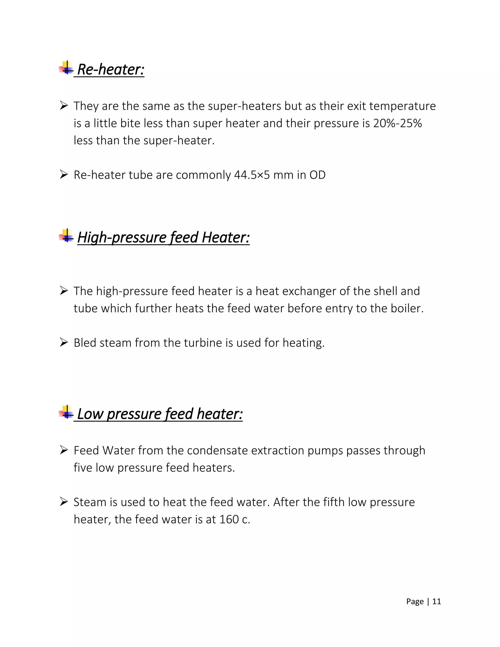 Page | 11
Re-heater:
 They are the same as the super-heaters but as their exit temperature
is a little bite less than super heater and their pressure is 20%-25%
less than the super-heater.
 Re-heater tube are commonly 44.5×5 mm in OD
High-pressure feed Heater:
 The high-pressure feed heater is a heat exchanger of the shell and
tube which further heats the feed water before entry to the boiler.
 Bled steam from the turbine is used for heating.
Low pressure feed heater:
 Feed Water from the condensate extraction pumps passes through
five low pressure feed heaters.
 Steam is used to heat the feed water. After the fifth low pressure
heater, the feed water is at 160 c.
 