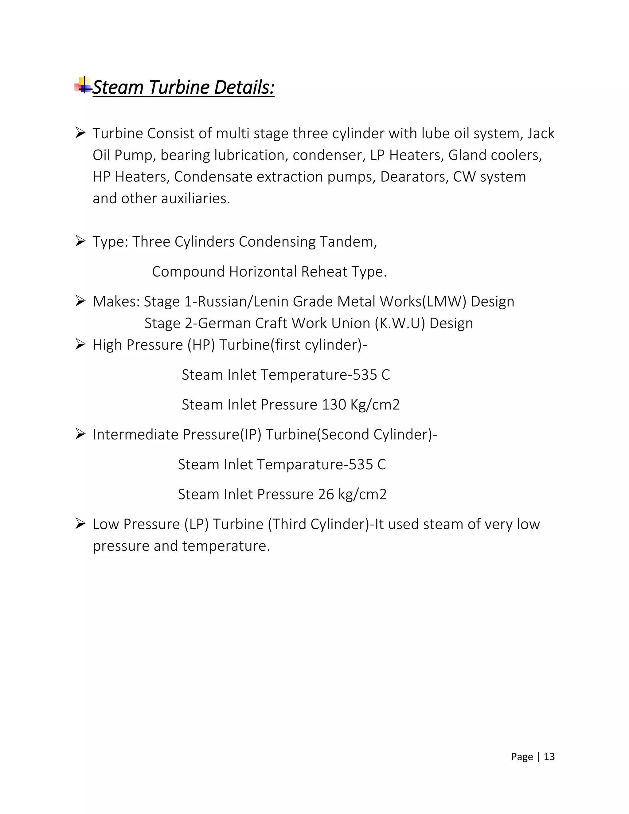 Page | 13
Steam Turbine Details:
 Turbine Consist of multi stage three cylinder with lube oil system, Jack
Oil Pump, bearing lubrication, condenser, LP Heaters, Gland coolers,
HP Heaters, Condensate extraction pumps, Dearators, CW system
and other auxiliaries.
 Type: Three Cylinders Condensing Tandem,
Compound Horizontal Reheat Type.
 Makes: Stage 1-Russian/Lenin Grade Metal Works(LMW) Design
Stage 2-German Craft Work Union (K.W.U) Design
 High Pressure (HP) Turbine(first cylinder)-
Steam Inlet Temperature-535 C
Steam Inlet Pressure 130 Kg/cm2
 Intermediate Pressure(IP) Turbine(Second Cylinder)-
Steam Inlet Temparature-535 C
Steam Inlet Pressure 26 kg/cm2
 Low Pressure (LP) Turbine (Third Cylinder)-It used steam of very low
pressure and temperature.
 