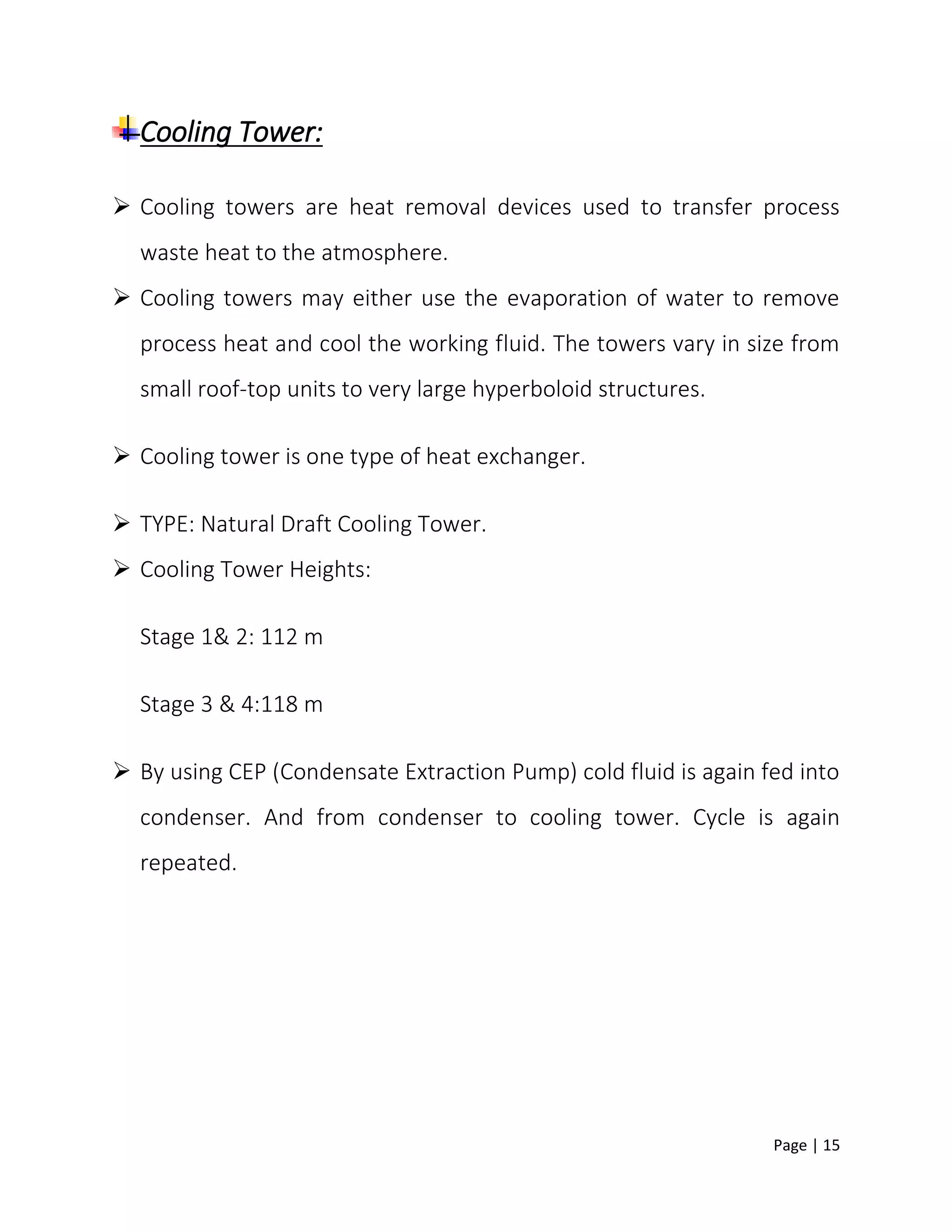 Page | 15
Cooling Tower:
 Cooling towers are heat removal devices used to transfer process
waste heat to the atmosphere.
 Cooling towers may either use the evaporation of water to remove
process heat and cool the working fluid. The towers vary in size from
small roof-top units to very large hyperboloid structures.
 Cooling tower is one type of heat exchanger.
 TYPE: Natural Draft Cooling Tower.
 Cooling Tower Heights:
Stage 1& 2: 112 m
Stage 3 & 4:118 m
 By using CEP (Condensate Extraction Pump) cold fluid is again fed into
condenser. And from condenser to cooling tower. Cycle is again
repeated.
 
