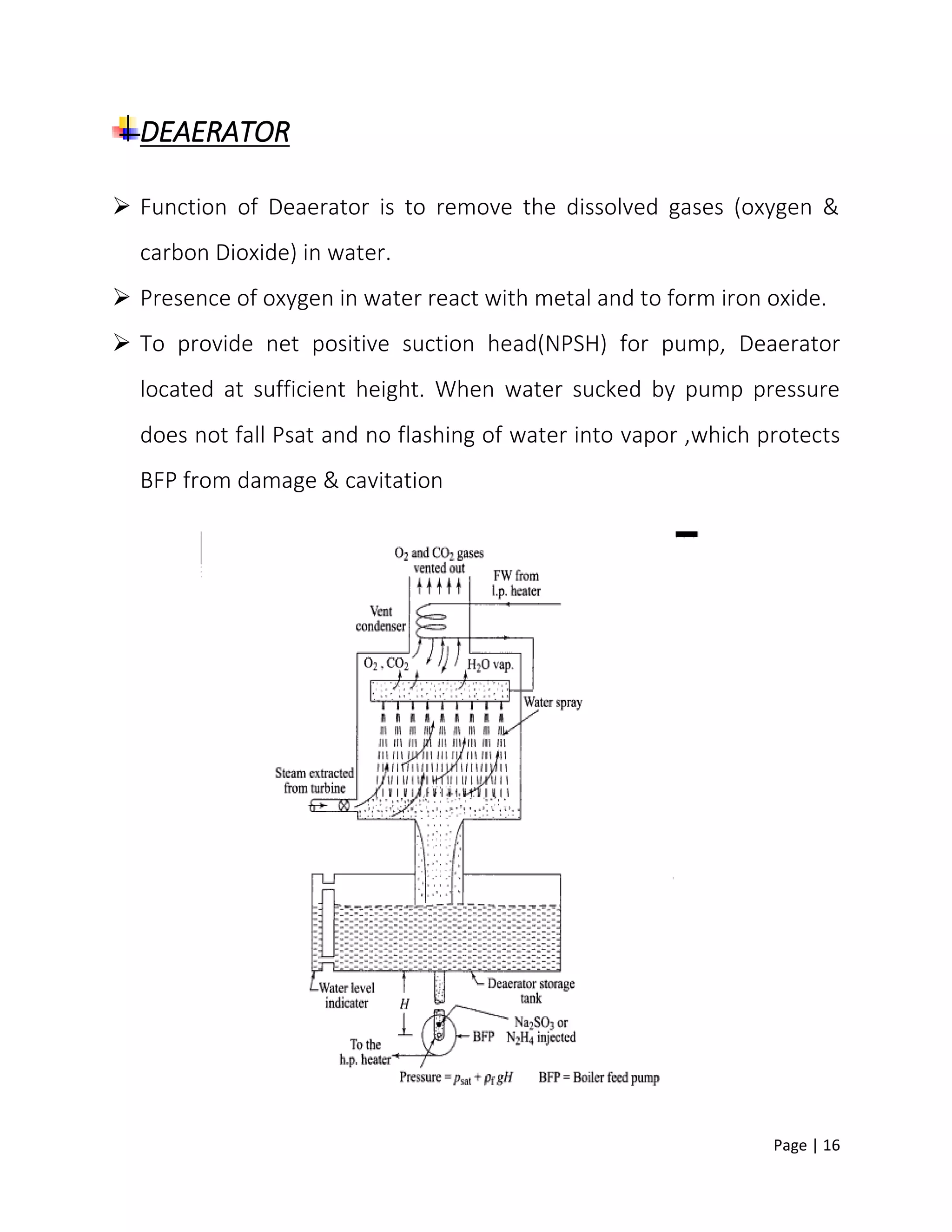 Page | 16
DEAERATOR
 Function of Deaerator is to remove the dissolved gases (oxygen &
carbon Dioxide) in water.
 Presence of oxygen in water react with metal and to form iron oxide.
 To provide net positive suction head(NPSH) for pump, Deaerator
located at sufficient height. When water sucked by pump pressure
does not fall Psat and no flashing of water into vapor ,which protects
BFP from damage & cavitation
 