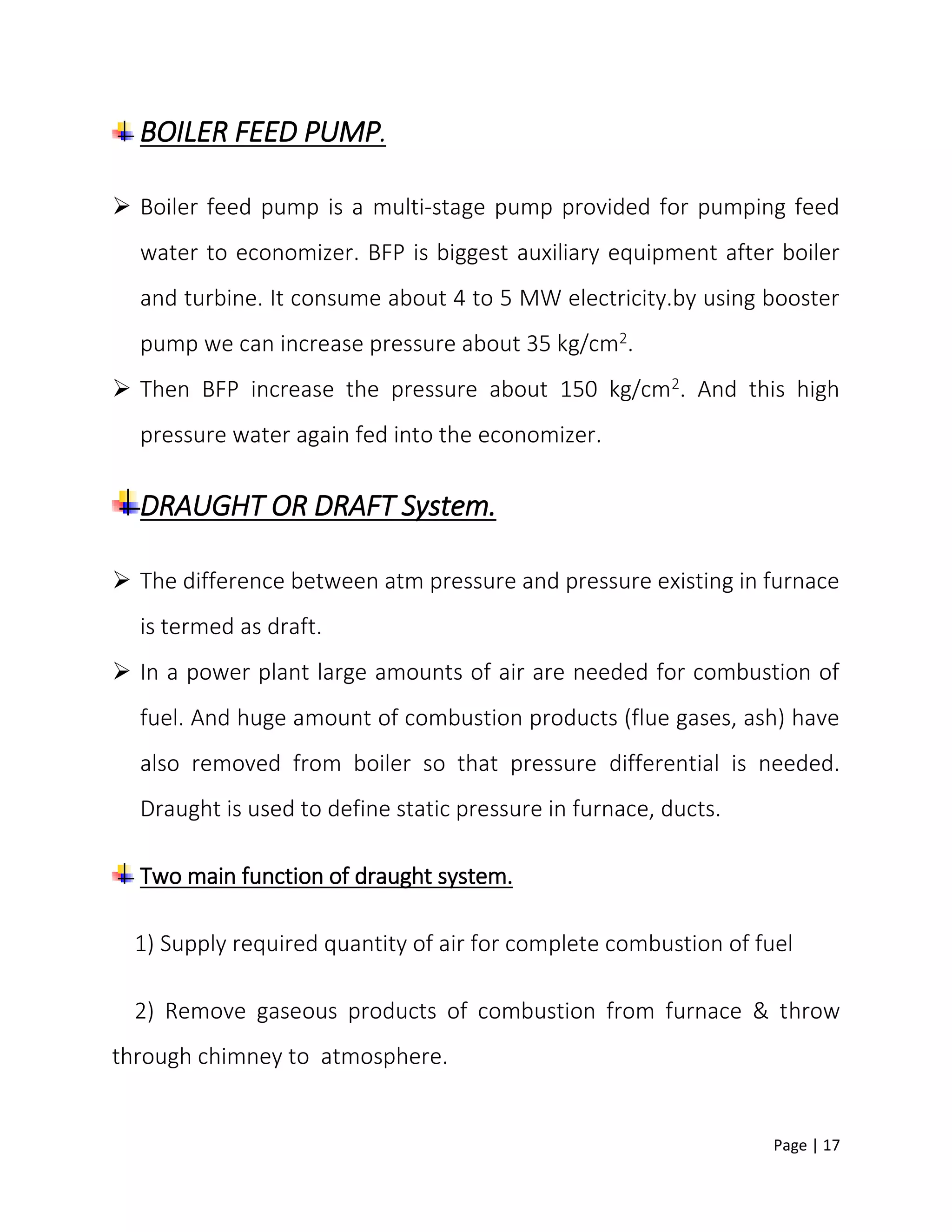 Page | 17
BOILER FEED PUMP.
 Boiler feed pump is a multi-stage pump provided for pumping feed
water to economizer. BFP is biggest auxiliary equipment after boiler
and turbine. It consume about 4 to 5 MW electricity.by using booster
pump we can increase pressure about 35 kg/cm2.
 Then BFP increase the pressure about 150 kg/cm2. And this high
pressure water again fed into the economizer.
DRAUGHT OR DRAFT System.
 The difference between atm pressure and pressure existing in furnace
is termed as draft.
 In a power plant large amounts of air are needed for combustion of
fuel. And huge amount of combustion products (flue gases, ash) have
also removed from boiler so that pressure differential is needed.
Draught is used to define static pressure in furnace, ducts.
Two main function of draught system.
1) Supply required quantity of air for complete combustion of fuel
2) Remove gaseous products of combustion from furnace & throw
through chimney to atmosphere.
 