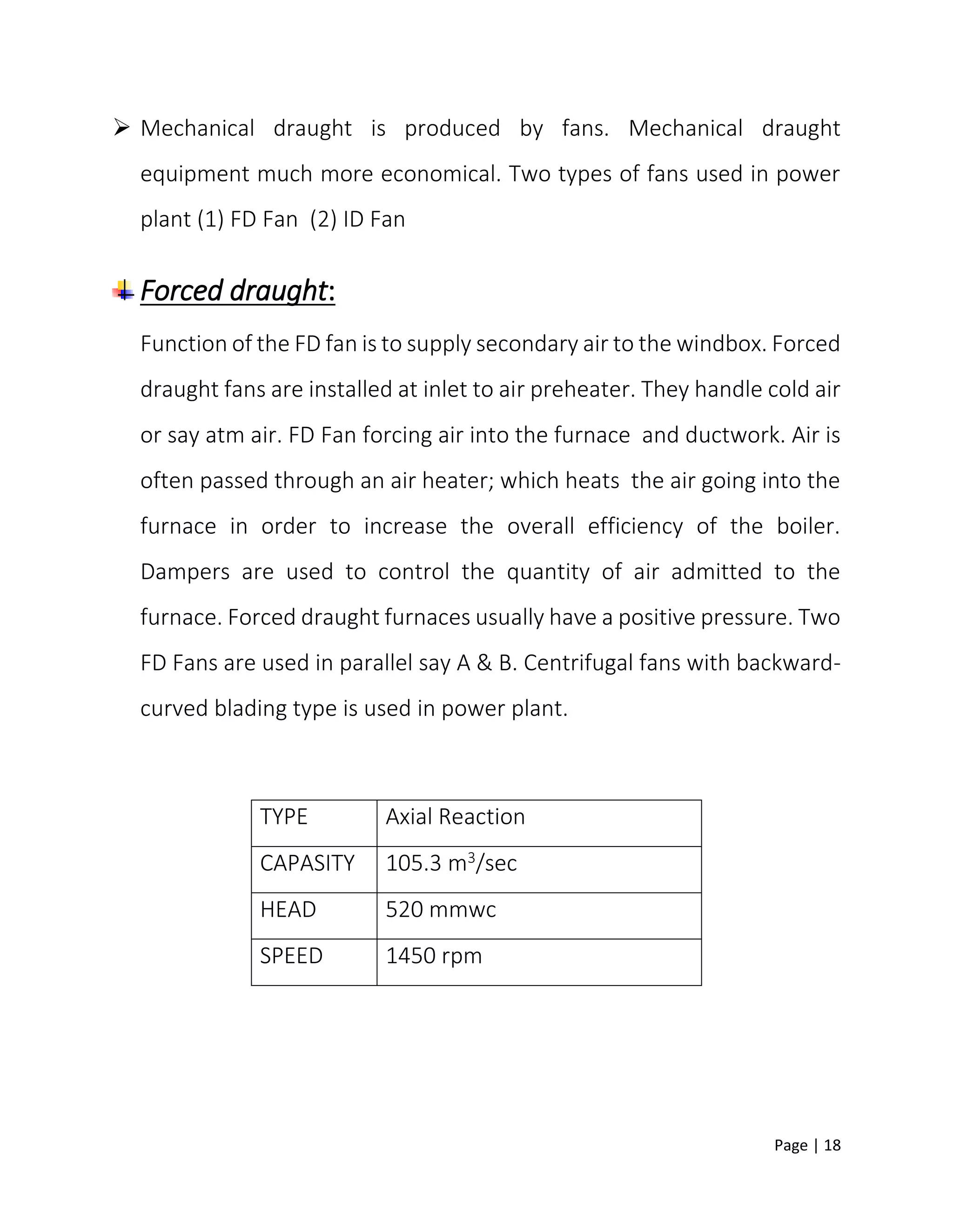 Page | 18
 Mechanical draught is produced by fans. Mechanical draught
equipment much more economical. Two types of fans used in power
plant (1) FD Fan (2) ID Fan
Forced draught:
Function of the FD fan is to supply secondary air to the windbox. Forced
draught fans are installed at inlet to air preheater. They handle cold air
or say atm air. FD Fan forcing air into the furnace and ductwork. Air is
often passed through an air heater; which heats the air going into the
furnace in order to increase the overall efficiency of the boiler.
Dampers are used to control the quantity of air admitted to the
furnace. Forced draught furnaces usually have a positive pressure. Two
FD Fans are used in parallel say A & B. Centrifugal fans with backward-
curved blading type is used in power plant.
TYPE Axial Reaction
CAPASITY 105.3 m3/sec
HEAD 520 mmwc
SPEED 1450 rpm
 