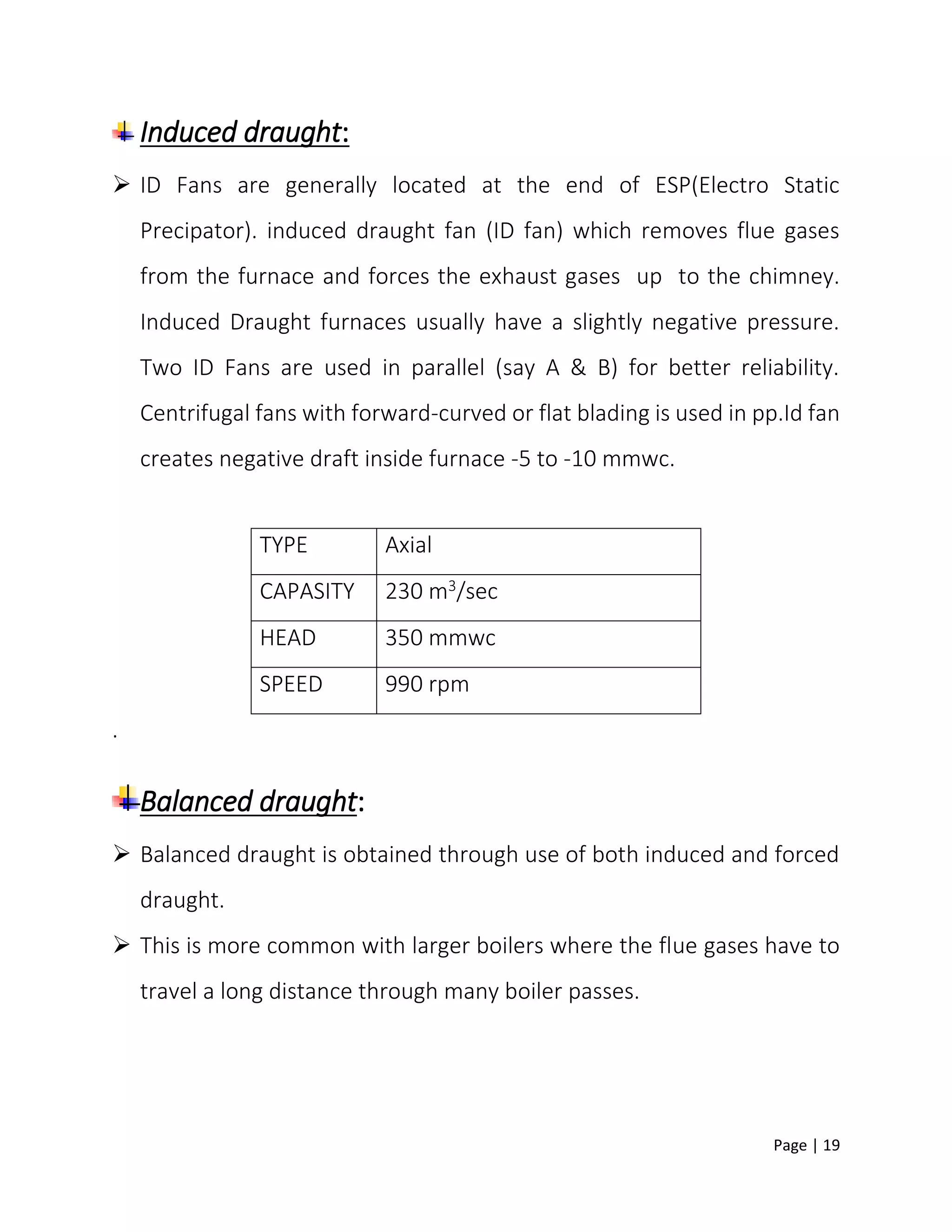 Page | 19
Induced draught:
 ID Fans are generally located at the end of ESP(Electro Static
Precipator). induced draught fan (ID fan) which removes flue gases
from the furnace and forces the exhaust gases up to the chimney.
Induced Draught furnaces usually have a slightly negative pressure.
Two ID Fans are used in parallel (say A & B) for better reliability.
Centrifugal fans with forward-curved or flat blading is used in pp.Id fan
creates negative draft inside furnace -5 to -10 mmwc.
.
Balanced draught:
 Balanced draught is obtained through use of both induced and forced
draught.
 This is more common with larger boilers where the flue gases have to
travel a long distance through many boiler passes.
TYPE Axial
CAPASITY 230 m3/sec
HEAD 350 mmwc
SPEED 990 rpm
 