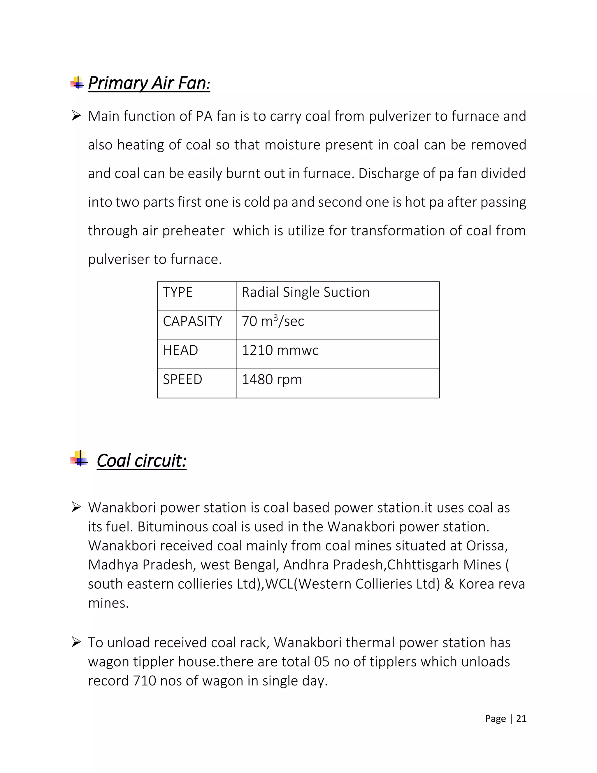 Page | 21
Primary Air Fan:
 Main function of PA fan is to carry coal from pulverizer to furnace and
also heating of coal so that moisture present in coal can be removed
and coal can be easily burnt out in furnace. Discharge of pa fan divided
into two parts first one is cold pa and second one is hot pa after passing
through air preheater which is utilize for transformation of coal from
pulveriser to furnace.
Coal circuit:
 Wanakbori power station is coal based power station.it uses coal as
its fuel. Bituminous coal is used in the Wanakbori power station.
Wanakbori received coal mainly from coal mines situated at Orissa,
Madhya Pradesh, west Bengal, Andhra Pradesh,Chhttisgarh Mines (
south eastern collieries Ltd),WCL(Western Collieries Ltd) & Korea reva
mines.
 To unload received coal rack, Wanakbori thermal power station has
wagon tippler house.there are total 05 no of tipplers which unloads
record 710 nos of wagon in single day.
TYPE Radial Single Suction
CAPASITY 70 m3/sec
HEAD 1210 mmwc
SPEED 1480 rpm
 