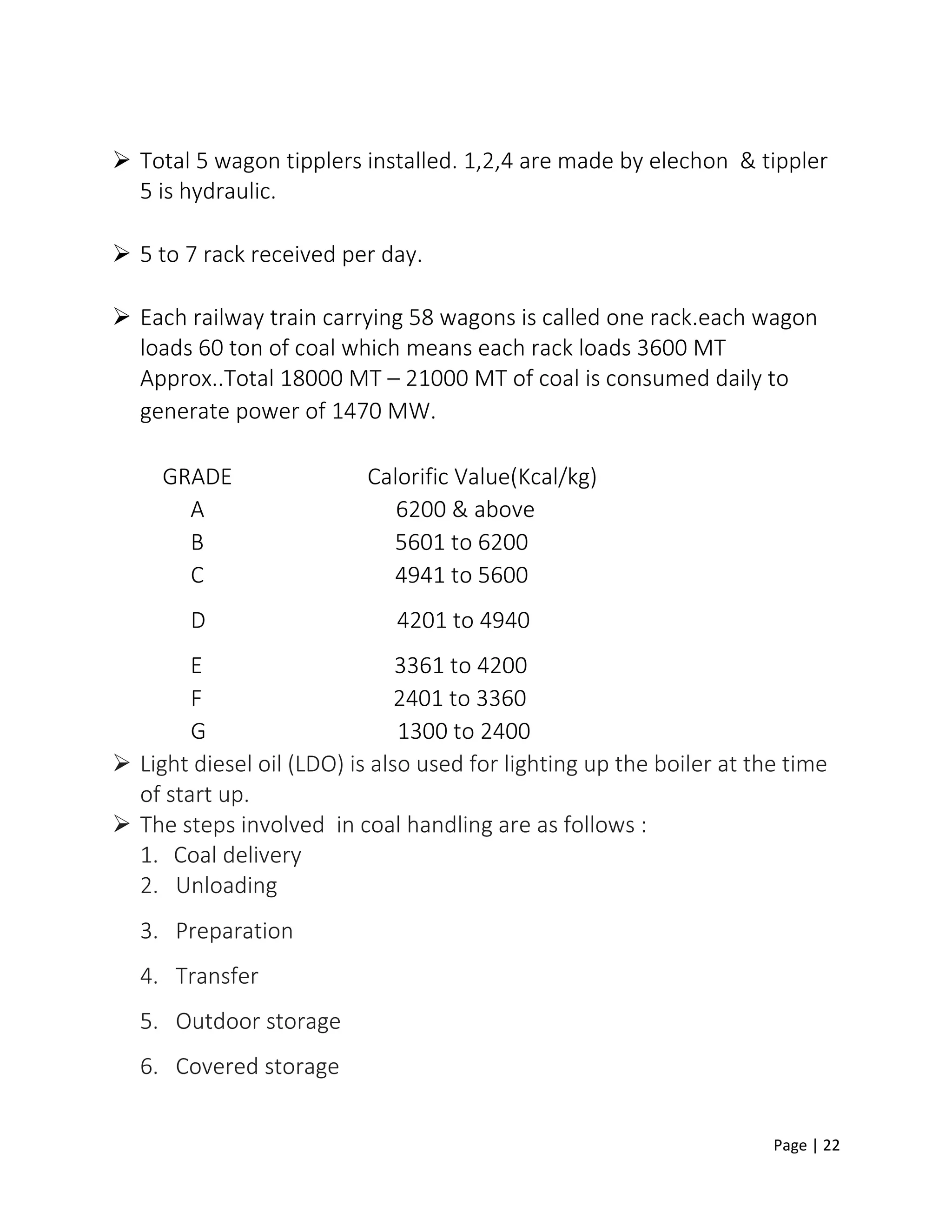 Page | 22
 Total 5 wagon tipplers installed. 1,2,4 are made by elechon & tippler
5 is hydraulic.
 5 to 7 rack received per day.
 Each railway train carrying 58 wagons is called one rack.each wagon
loads 60 ton of coal which means each rack loads 3600 MT
Approx..Total 18000 MT – 21000 MT of coal is consumed daily to
generate power of 1470 MW.
GRADE Calorific Value(Kcal/kg)
A 6200 & above
B 5601 to 6200
C 4941 to 5600
D 4201 to 4940
E 3361 to 4200
F 2401 to 3360
G 1300 to 2400
 Light diesel oil (LDO) is also used for lighting up the boiler at the time
of start up.
 The steps involved in coal handling are as follows :
1. Coal delivery
2. Unloading
3. Preparation
4. Transfer
5. Outdoor storage
6. Covered storage
 