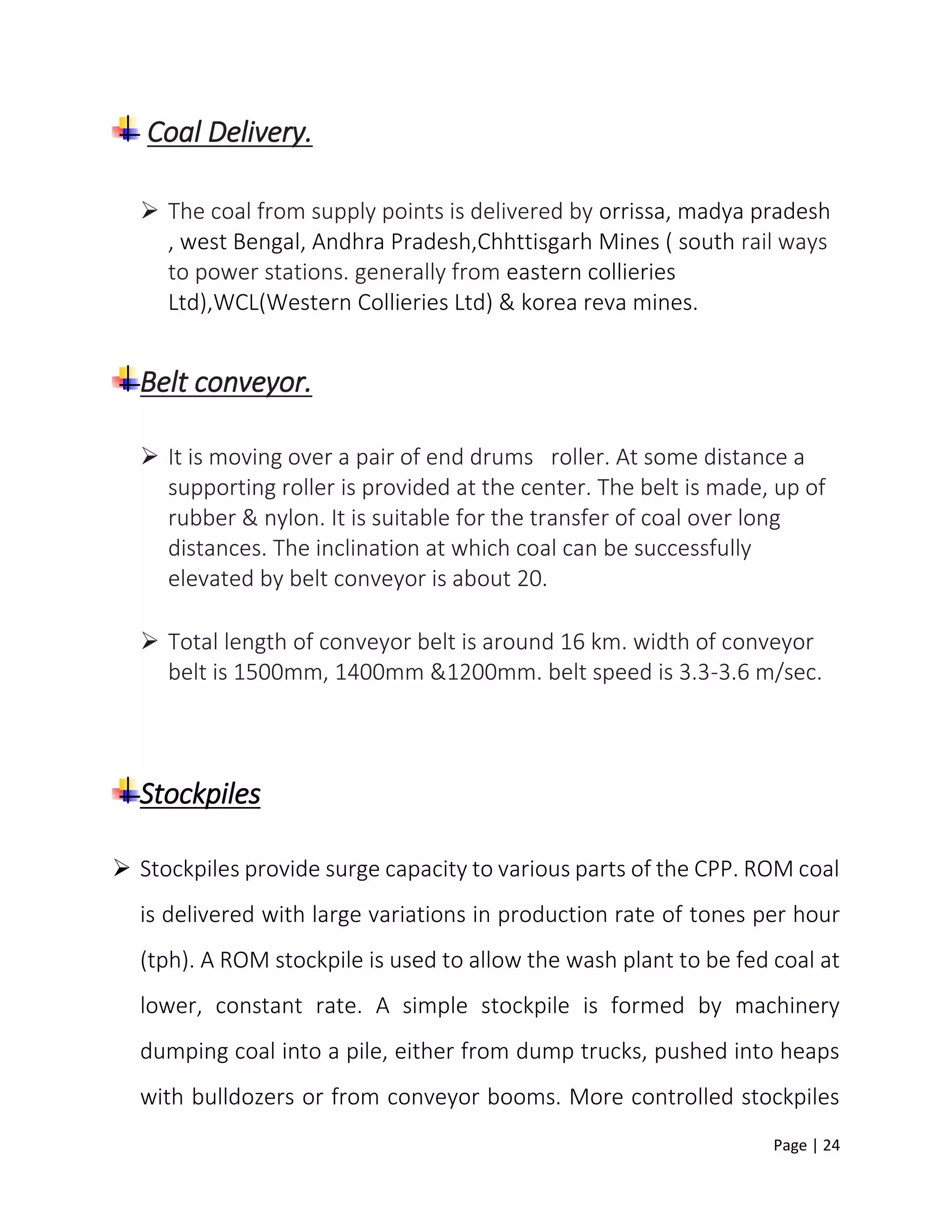 Page | 24
Coal Delivery.
 The coal from supply points is delivered by orrissa, madya pradesh
, west Bengal, Andhra Pradesh,Chhttisgarh Mines ( south rail ways
to power stations. generally from eastern collieries
Ltd),WCL(Western Collieries Ltd) & korea reva mines.
Belt conveyor.
 It is moving over a pair of end drums roller. At some distance a
supporting roller is provided at the center. The belt is made, up of
rubber & nylon. It is suitable for the transfer of coal over long
distances. The inclination at which coal can be successfully
elevated by belt conveyor is about 20.
 Total length of conveyor belt is around 16 km. width of conveyor
belt is 1500mm, 1400mm &1200mm. belt speed is 3.3-3.6 m/sec.
Stockpiles
 Stockpiles provide surge capacity to various parts of the CPP. ROM coal
is delivered with large variations in production rate of tones per hour
(tph). A ROM stockpile is used to allow the wash plant to be fed coal at
lower, constant rate. A simple stockpile is formed by machinery
dumping coal into a pile, either from dump trucks, pushed into heaps
with bulldozers or from conveyor booms. More controlled stockpiles
 