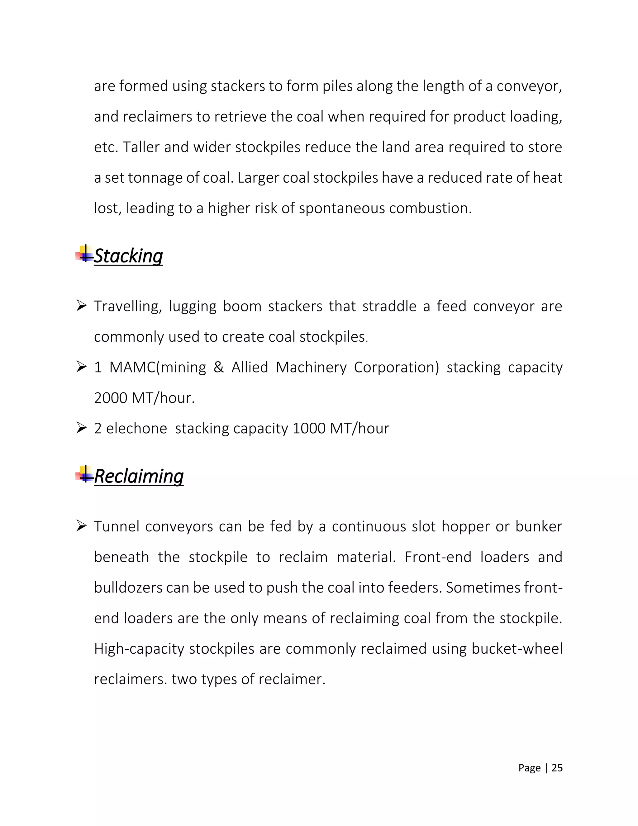 Page | 25
are formed using stackers to form piles along the length of a conveyor,
and reclaimers to retrieve the coal when required for product loading,
etc. Taller and wider stockpiles reduce the land area required to store
a set tonnage of coal. Larger coal stockpiles have a reduced rate of heat
lost, leading to a higher risk of spontaneous combustion.
Stacking
 Travelling, lugging boom stackers that straddle a feed conveyor are
commonly used to create coal stockpiles.
 1 MAMC(mining & Allied Machinery Corporation) stacking capacity
2000 MT/hour.
 2 elechone stacking capacity 1000 MT/hour
Reclaiming
 Tunnel conveyors can be fed by a continuous slot hopper or bunker
beneath the stockpile to reclaim material. Front-end loaders and
bulldozers can be used to push the coal into feeders. Sometimes front-
end loaders are the only means of reclaiming coal from the stockpile.
High-capacity stockpiles are commonly reclaimed using bucket-wheel
reclaimers. two types of reclaimer.
 