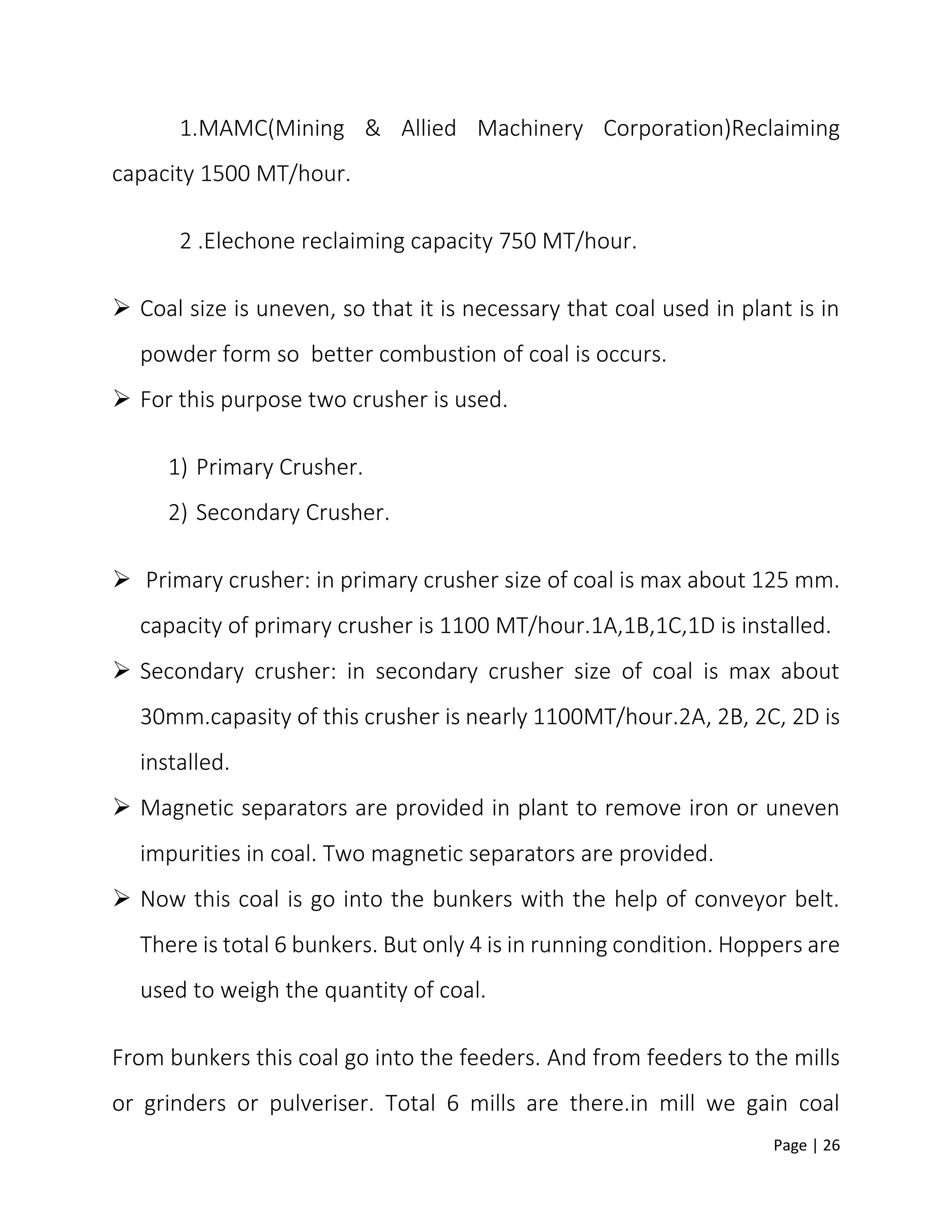 Page | 26
1.MAMC(Mining & Allied Machinery Corporation)Reclaiming
capacity 1500 MT/hour.
2 .Elechone reclaiming capacity 750 MT/hour.
 Coal size is uneven, so that it is necessary that coal used in plant is in
powder form so better combustion of coal is occurs.
 For this purpose two crusher is used.
1) Primary Crusher.
2) Secondary Crusher.
 Primary crusher: in primary crusher size of coal is max about 125 mm.
capacity of primary crusher is 1100 MT/hour.1A,1B,1C,1D is installed.
 Secondary crusher: in secondary crusher size of coal is max about
30mm.capasity of this crusher is nearly 1100MT/hour.2A, 2B, 2C, 2D is
installed.
 Magnetic separators are provided in plant to remove iron or uneven
impurities in coal. Two magnetic separators are provided.
 Now this coal is go into the bunkers with the help of conveyor belt.
There is total 6 bunkers. But only 4 is in running condition. Hoppers are
used to weigh the quantity of coal.
From bunkers this coal go into the feeders. And from feeders to the mills
or grinders or pulveriser. Total 6 mills are there.in mill we gain coal
 