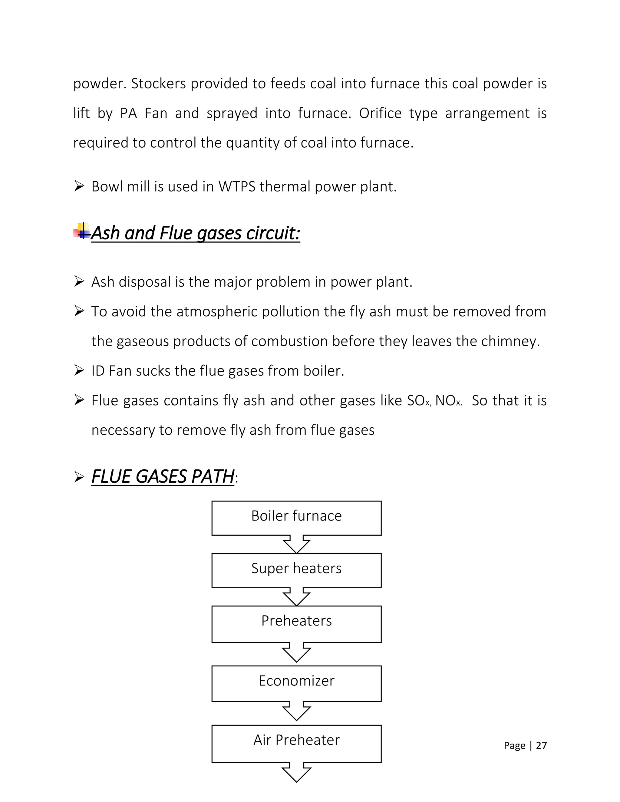 Page | 27
powder. Stockers provided to feeds coal into furnace this coal powder is
lift by PA Fan and sprayed into furnace. Orifice type arrangement is
required to control the quantity of coal into furnace.
 Bowl mill is used in WTPS thermal power plant.
Ash and Flue gases circuit:
 Ash disposal is the major problem in power plant.
 To avoid the atmospheric pollution the fly ash must be removed from
the gaseous products of combustion before they leaves the chimney.
 ID Fan sucks the flue gases from boiler.
 Flue gases contains fly ash and other gases like SOx, NOx. So that it is
necessary to remove fly ash from flue gases
 FLUE GASES PATH:
Boiler furnace
Super heaters
Preheaters
Economizer
Air Preheater
 