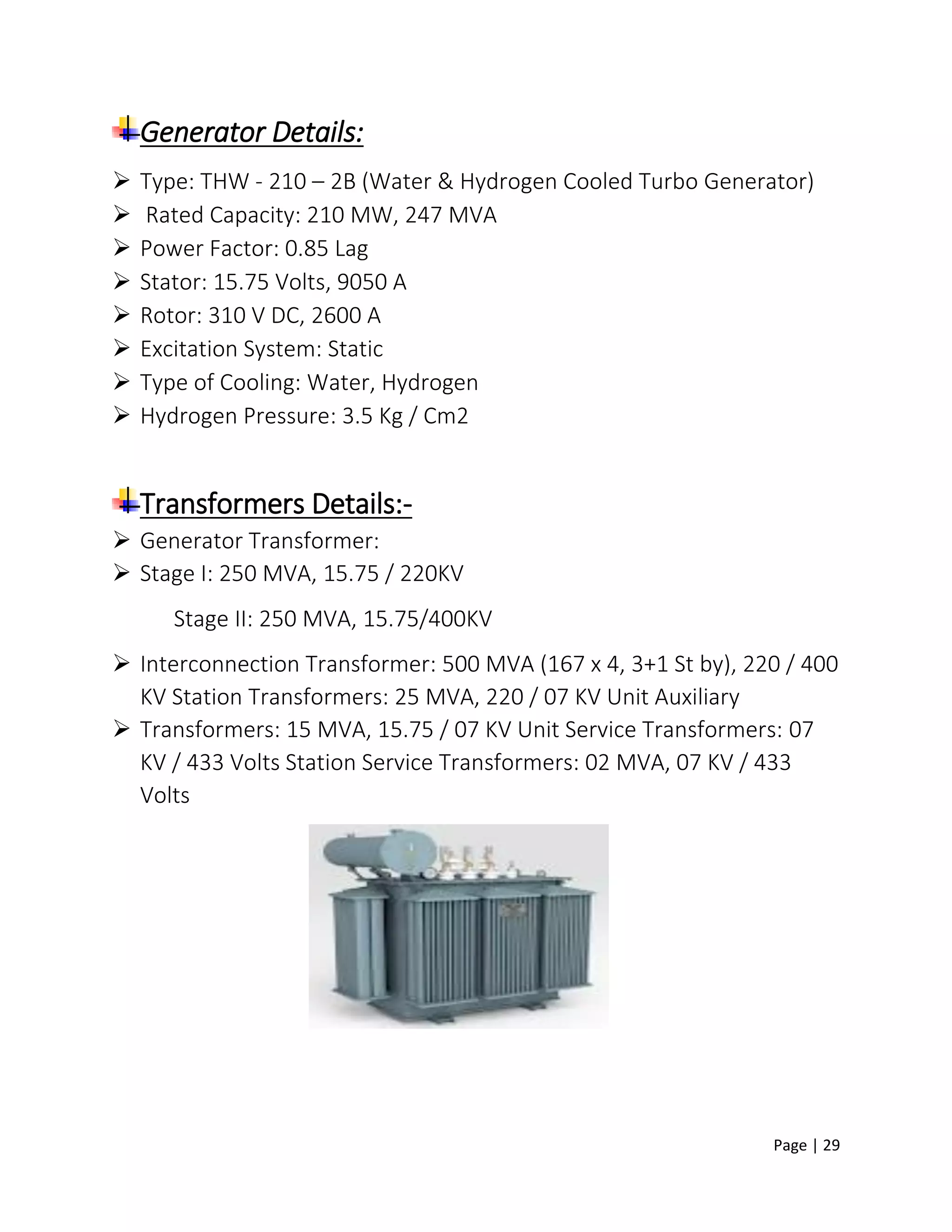Page | 29
Generator Details:
 Type: THW - 210 – 2B (Water & Hydrogen Cooled Turbo Generator)
 Rated Capacity: 210 MW, 247 MVA
 Power Factor: 0.85 Lag
 Stator: 15.75 Volts, 9050 A
 Rotor: 310 V DC, 2600 A
 Excitation System: Static
 Type of Cooling: Water, Hydrogen
 Hydrogen Pressure: 3.5 Kg / Cm2
Transformers Details:-
 Generator Transformer:
 Stage I: 250 MVA, 15.75 / 220KV
Stage II: 250 MVA, 15.75/400KV
 Interconnection Transformer: 500 MVA (167 x 4, 3+1 St by), 220 / 400
KV Station Transformers: 25 MVA, 220 / 07 KV Unit Auxiliary
 Transformers: 15 MVA, 15.75 / 07 KV Unit Service Transformers: 07
KV / 433 Volts Station Service Transformers: 02 MVA, 07 KV / 433
Volts
 
