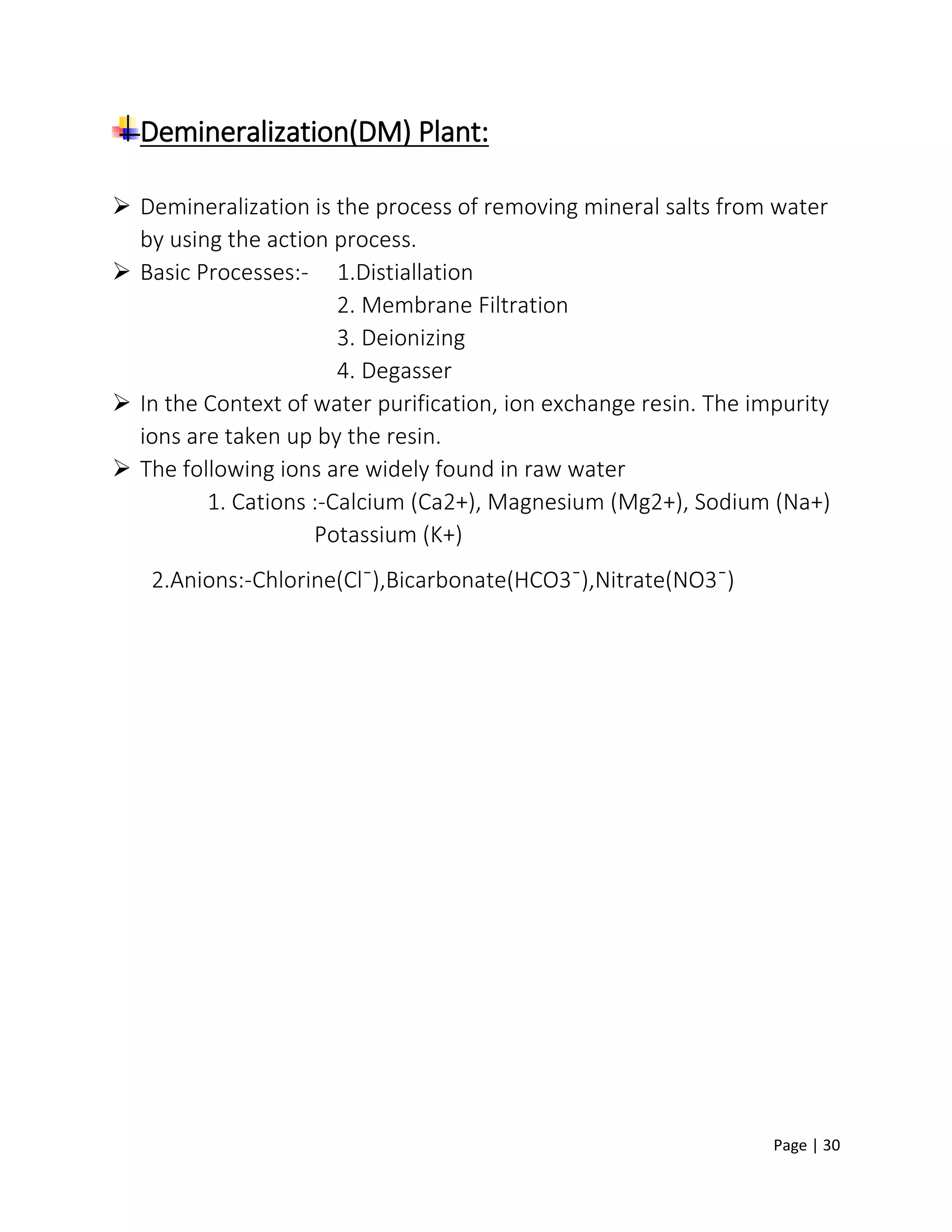 Page | 30
Demineralization(DM) Plant:
 Demineralization is the process of removing mineral salts from water
by using the action process.
 Basic Processes:- 1.Distiallation
2. Membrane Filtration
3. Deionizing
4. Degasser
 In the Context of water purification, ion exchange resin. The impurity
ions are taken up by the resin.
 The following ions are widely found in raw water
1. Cations :-Calcium (Ca2+), Magnesium (Mg2+), Sodium (Na+)
Potassium (K+)
2.Anions:-Chlorine(Clˉ),Bicarbonate(HCO3ˉ),Nitrate(NO3ˉ)
 