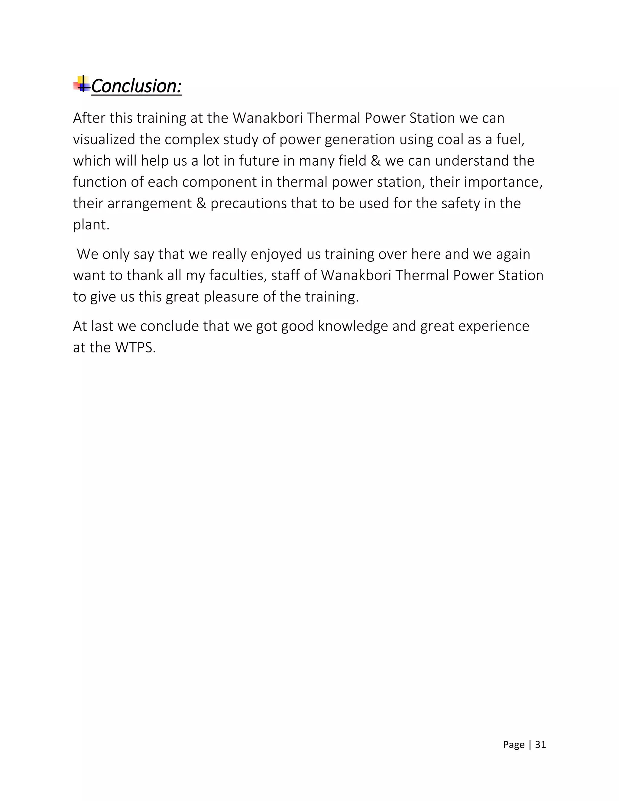 Page | 31
Conclusion:
After this training at the Wanakbori Thermal Power Station we can
visualized the complex study of power generation using coal as a fuel,
which will help us a lot in future in many field & we can understand the
function of each component in thermal power station, their importance,
their arrangement & precautions that to be used for the safety in the
plant.
We only say that we really enjoyed us training over here and we again
want to thank all my faculties, staff of Wanakbori Thermal Power Station
to give us this great pleasure of the training.
At last we conclude that we got good knowledge and great experience
at the WTPS.
 