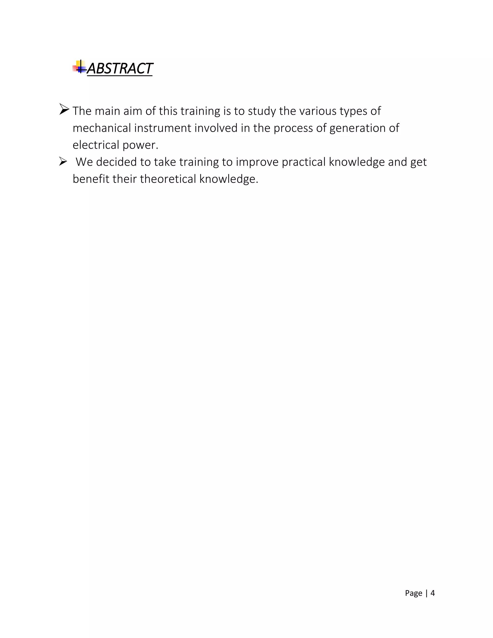 Page | 4
ABSTRACT
The main aim of this training is to study the various types of
mechanical instrument involved in the process of generation of
electrical power.
 We decided to take training to improve practical knowledge and get
benefit their theoretical knowledge.
 