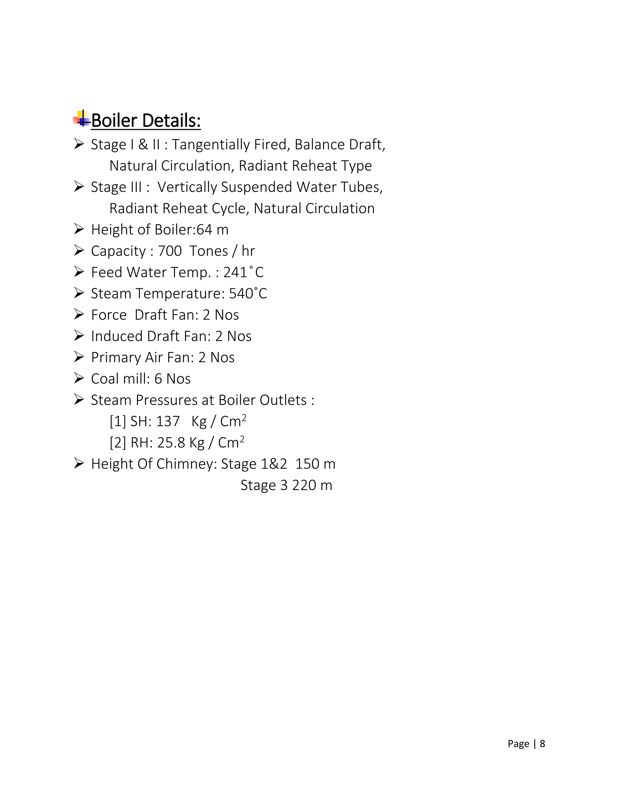 Page | 8
Boiler Details:
 Stage I & II : Tangentially Fired, Balance Draft,
Natural Circulation, Radiant Reheat Type
 Stage III : Vertically Suspended Water Tubes,
Radiant Reheat Cycle, Natural Circulation
 Height of Boiler:64 m
 Capacity : 700 Tones / hr
 Feed Water Temp. : 241 ̊C
 Steam Temperature: 540˚C
 Force Draft Fan: 2 Nos
 Induced Draft Fan: 2 Nos
 Primary Air Fan: 2 Nos
 Coal mill: 6 Nos
 Steam Pressures at Boiler Outlets :
[1] SH: 137 Kg / Cm2
[2] RH: 25.8 Kg / Cm2
 Height Of Chimney: Stage 1&2 150 m
Stage 3 220 m
 