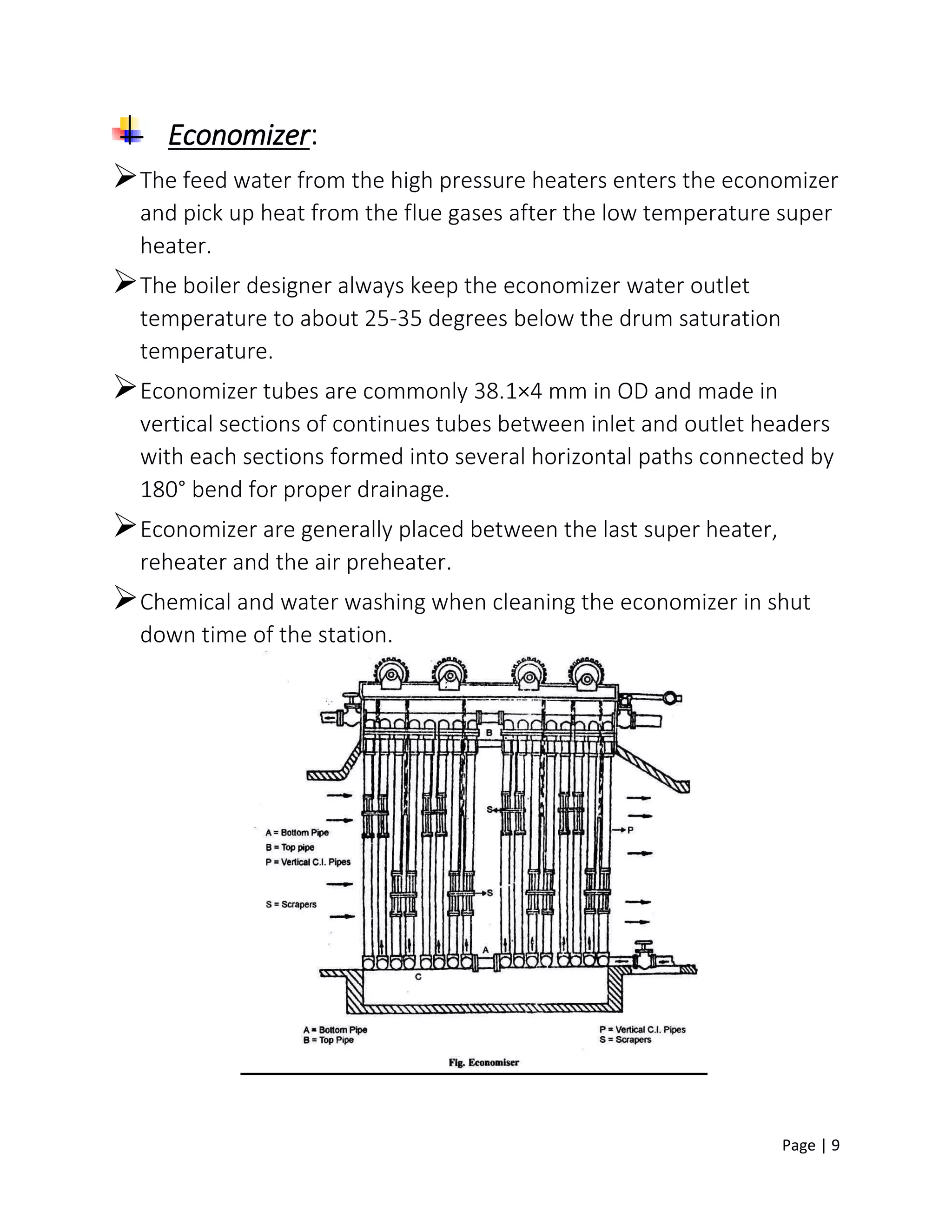Page | 9
Economizer:
The feed water from the high pressure heaters enters the economizer
and pick up heat from the flue gases after the low temperature super
heater.
The boiler designer always keep the economizer water outlet
temperature to about 25-35 degrees below the drum saturation
temperature.
Economizer tubes are commonly 38.1×4 mm in OD and made in
vertical sections of continues tubes between inlet and outlet headers
with each sections formed into several horizontal paths connected by
180° bend for proper drainage.
Economizer are generally placed between the last super heater,
reheater and the air preheater.
Chemical and water washing when cleaning the economizer in shut
down time of the station.
 