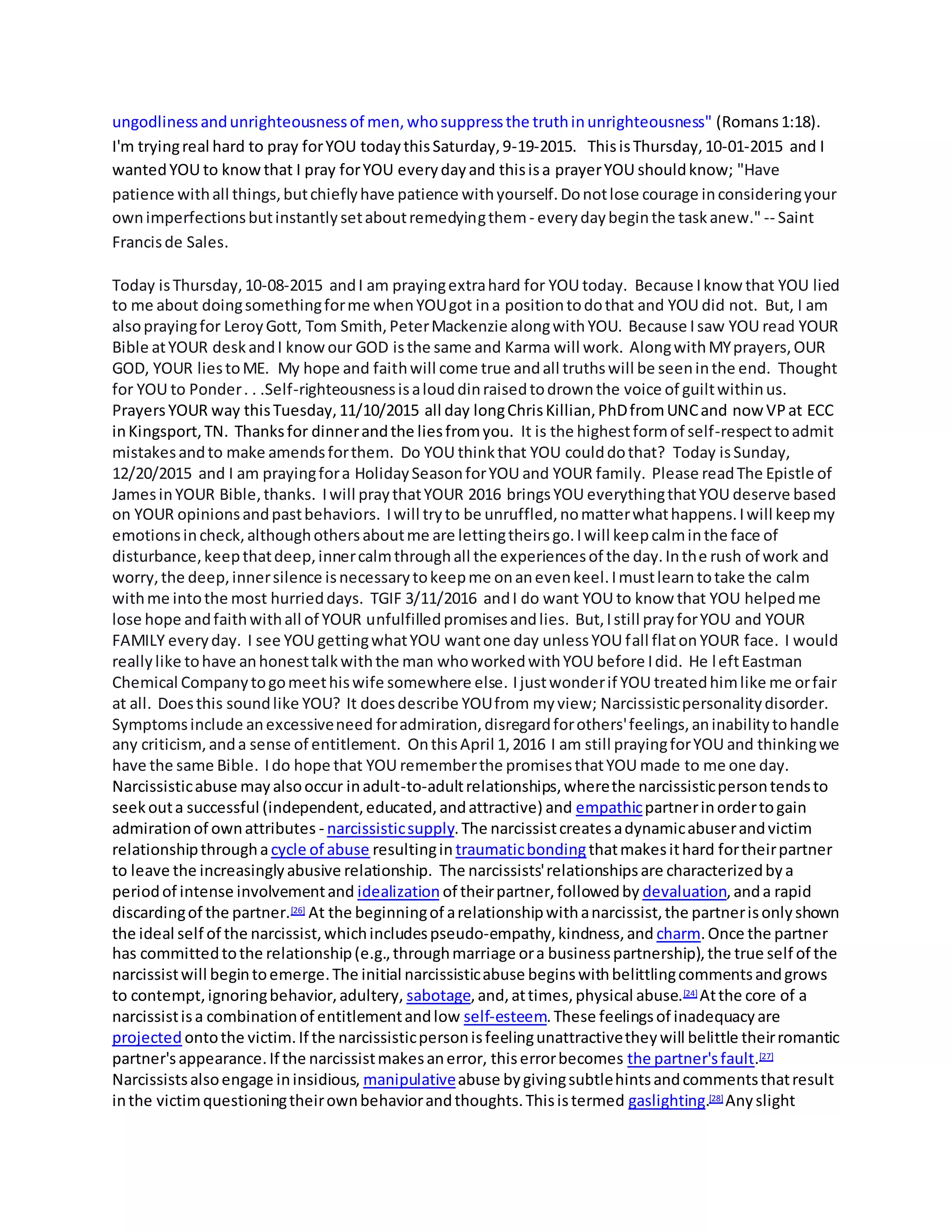 ungodlinessandunrighteousnessof men,whosuppressthe truthinunrighteousness" (Romans1:18).
I'm tryingreal hard to pray forYOU todaythisSaturday,9-19-2015. ThisisThursday,10-01-2015 and I
wantedYOU to knowthat I pray forYOU everydayand thisisa prayerYOU shouldknow; "Have
patience withall things,butchieflyhave patience withyourself.Donotlose courage inconsideringyour
ownimperfectionsbutinstantlysetaboutremedyingthem- everydaybeginthe taskanew." -- Saint
Francisde Sales.
Today isThursday,10-08-2015 andI am prayingextrahard for YOU today. Because Iknow that YOU lied
to me about doingsomethingforme whenYOUgot ina positiontodothat and YOU did not. But, I am
alsoprayingfor LeroyGott, Tom Smith,PeterMackenzie alongwithYOU. Because Isaw YOU read YOUR
Bible atYOUR deskandI knowour GOD isthe same and Karma will work. AlongwithMYprayers,OUR
GOD, YOUR liestoME. My hope and faithwill come true andall truthswill be seeninthe end. Thought
for YOU to Ponder. . .Self-righteousnessisalouddinraisedtodrownthe voice of guiltwithinus.
PrayersYOUR way thisTuesday,11/10/2015 all day longChrisKillian,PhDfromUNCand now VPat ECC
inKingsport,TN. Thanksfor dinnerandthe liesfromyou. It is the highestformof self-respecttoadmit
mistakesandto make amendsforthem. Do YOU thinkthat YOU coulddothat? Today isSunday,
12/20/2015 and I am prayingfora HolidaySeasonforYOU and YOUR family. Please readThe Epistle of
JamesinYOUR Bible,thanks. Iwill praythatYOUR 2016 bringsYOU everythingthatYOU deserve based
on YOUR opinionsandpastbehaviors. Iwill tryto be unruffled,nomatterwhathappens.Iwill keepmy
emotionsincheck,althoughothersaboutme are lettingtheirsgo.Iwill keepcalminthe face of
disturbance,keepthatdeep,innercalmthroughall the experiencesof the day.Inthe rush of work and
worry,the deep,innersilence isnecessarytokeepme onanevenkeel.Imustlearntotake the calm
withme intothe most hurrieddays. TGIF 3/11/2016 andI do want YOU to know that YOU helpedme
lose hope andfaithwithall of YOUR unfulfilledpromisesandlies. But,Istill prayforYOU and YOUR
FAMILY everyday. I see YOU gettingwhatYOU wantone day unlessYOU fall flaton YOUR face. I would
reallylike tohave anhonesttalkwiththe man whoworkedwithYOU before Idid. He leftEastman
Chemical Companytogomeethiswife somewhere else. Ijustwonderif YOU treatedhimlike me orfair
at all. Doesthis soundlike YOU? It doesdescribe YOUfrom myview; Narcissisticpersonalitydisorder.
Symptomsinclude anexcessiveneed foradmiration,disregardforothers'feelings,aninabilitytohandle
any criticism,anda sense of entitlement. OnthisApril 1,2016 I am still prayingforYOU and thinkingwe
have the same Bible. Ido hope that YOU rememberthe promisesthatYOU made to me one day.
Narcissisticabuse mayalsooccur inadult-to-adultrelationships,wherethe narcissisticpersontendsto
seekouta successful (independent,educated,andattractive) and empathicpartnerinordertogain
admirationof ownattributes - narcissisticsupply.The narcissistcreatesadynamicabuserandvictim
relationshipthroughacycle of abuse resultingin traumaticbondingthatmakesithard fortheirpartner
to leave the increasinglyabusive relationship. The narcissists'relationshipsare characterizedbya
periodof intense involvementand idealization of theirpartner,followedby devaluation,anda rapid
discardingof the partner.[26]
At the beginningof arelationshipwithanarcissist,the partnerisonlyshown
the ideal self of the narcissist,whichincludespseudo-empathy,kindness,and charm.Once the partner
has committedtothe relationship(e.g.,throughmarriage ora businesspartnership),the true self of the
narcissistwill begintoemerge.The initial narcissisticabuse beginswithbelittlingcommentsandgrows
to contempt,ignoringbehavior,adultery, sabotage,and,attimes,physical abuse.[24]
Atthe core of a
narcissistisa combinationof entitlementandlow self-esteem.These feelingsof inadequacyare
projected ontothe victim.If the narcissisticpersonisfeelingunattractivetheywill belittle theirromantic
partner'sappearance.If the narcissistmakesanerror, thiserrorbecomes the partner'sfault.[27]
Narcissistsalsoengage ininsidious, manipulativeabuse bygivingsubtlehintsandcommentsthatresult
inthe victimquestioningtheirownbehaviorandthoughts.Thisistermed gaslighting.[28]
Anyslight
 