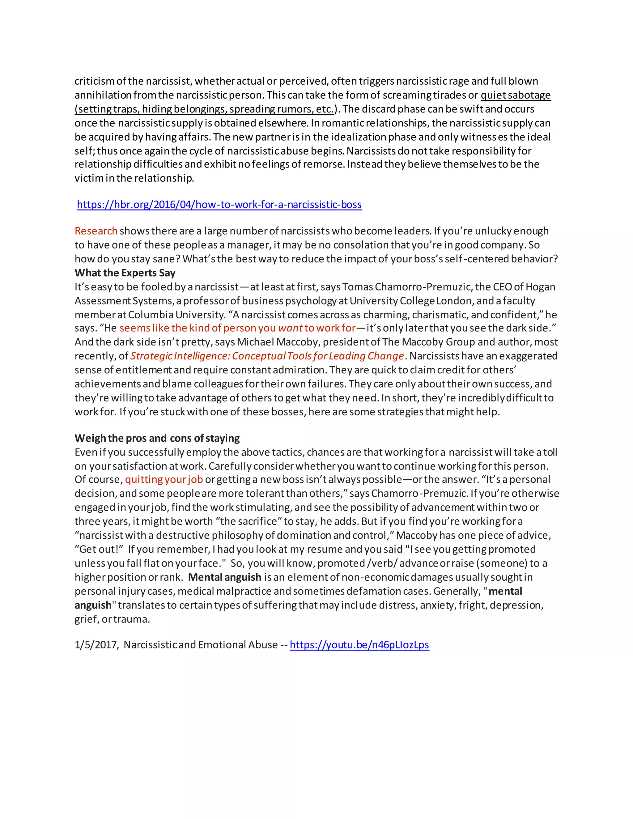 criticismof the narcissist,whetheractual or perceived,oftentriggersnarcissisticrage andfull blown
annihilationfromthe narcissisticperson.Thiscantake the formof screamingtiradesor quietsabotage
(settingtraps,hidingbelongings,spreading rumors,etc.).The discardphase canbe swiftandoccurs
once the narcissisticsupplyisobtainedelsewhere.Inromanticrelationships,the narcissisticsupplycan
be acquiredbyhavingaffairs.The newpartnerisin the idealizationphase andonlywitnessesthe ideal
self;thusonce againthe cycle of narcissisticabuse begins.Narcissistsdonottake responsibilityfor
relationshipdifficultiesandexhibitnofeelingsof remorse.Insteadtheybelieve themselvestobe the
victiminthe relationship.
https://hbr.org/2016/04/how-to-work-for-a-narcissistic-boss
Research showsthere are a large numberof narcissistswhobecome leaders.If you’re unluckyenough
to have one of these peopleasa manager,itmay be no consolationthatyou’re ingoodcompany.So
howdo youstay sane?What’sthe bestwayto reduce the impactof yourboss’sself-centeredbehavior?
What the Experts Say
It’seasyto be fooledbyanarcissist—atleastatfirst,saysTomasChamorro-Premuzic,the CEOof Hogan
AssessmentSystems,aprofessorof businesspsychologyatUniversityCollegeLondon,andafaculty
memberatColumbiaUniversity.“A narcissistcomesacrossas charming,charismatic,andconfident,”he
says.“He seemslike the kindof personyou wanttoworkfor—it’sonlylaterthatyousee the darkside.”
Andthe dark side isn’tpretty,saysMichael Maccoby,presidentof The Maccoby Group and author,most
recently,of StrategicIntelligence:ConceptualToolsforLeading Change.Narcissistshave anexaggerated
sense of entitlementandrequire constantadmiration.Theyare quicktoclaimcreditfor others’
achievementsandblame colleaguesfortheirownfailures.Theycare onlyabouttheirownsuccess,and
they’re willingtotake advantage of otherstogetwhat theyneed.Inshort,they’re incrediblydifficultto
workfor. If you’re stuckwithone of these bosses,here are some strategiesthatmighthelp.
Weighthe pros and cons ofstaying
Evenif you successfullyemploythe above tactics,chancesare thatworkingfora narcissistwill take atoll
on yoursatisfactionatwork.Carefullyconsiderwhetheryouwanttocontinue workingforthisperson.
Of course, quittingyourjob orgettinga new bossisn’talwayspossible—orthe answer.“It’sapersonal
decision,andsome peopleare more tolerantthanothers,”saysChamorro-Premuzic.If you’re otherwise
engagedinyourjob,findthe workstimulating,andsee the possibilityof advancementwithintwoor
three years,itmightbe worth “the sacrifice”tostay, he adds.But if you findyou’re workingfora
“narcissistwitha destructive philosophyof dominationandcontrol,”Maccobyhas one piece of advice,
“Get out!” If you remember,Ihadyoulookat my resume andyousaid "Isee yougettingpromoted
unlessyoufall flatonyourface." So, youwill know,promoted/verb/advanceorraise (someone) to a
higherpositionorrank. Mental anguish isan elementof non-economicdamagesusuallysoughtin
personal injurycases,medical malpractice andsometimesdefamationcases.Generally,"mental
anguish"translatesto certaintypesof sufferingthatmayinclude distress,anxiety,fright,depression,
grief,ortrauma.
1/5/2017, NarcissisticandEmotional Abuse -- https://youtu.be/n46pLIozLps
 
