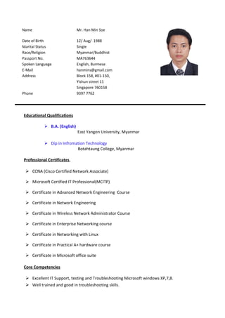 Name Mr. Han Min Soe
Date of Birth 12/ Aug/ 1988
Marital Status Single
Race/Religion Myanmar/Buddhist
Passport No. MA763644
Spoken Language English, Burmese
E-Mail hanmins@gmail.com
Address Block 158, #01-150,
Yishun street 11
Singapore 760158
Phone 9397 7762
Educational Qualifications
 B.A. (English)
East Yangon University, Myanmar
 Dip in Infromation Technology
Botahtaung College, Myanmar
Professional Certificates
 CCNA (Cisco Certified Network Associate)
 Microsoft Certified IT Professional(MCITP)
 Certificate in Advanced Network Engineering Course
 Certificate in Network Engineering
 Certificate in Wireless Network Administrator Course
 Certificate in Enterprise Networking course
 Certificate in Networking with Linux
 Certificate in Practical A+ hardware course
 Certificate in Microsoft office suite
Core Competencies
 Excellent IT Support, testing and Troubleshooting Microsoft windows XP,7,8.
 Well trained and good in troubleshooting skills.
 