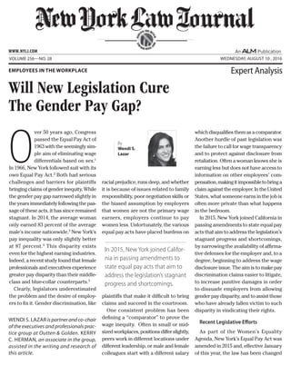 O
ver 50 years ago, Congress
passed the Equal Pay Act of
1963 with the seemingly sim-
ple aim of eliminating wage
differentials based on sex.1
In 1966, New York followed suit with its
own Equal Pay Act.2
Both had serious
challenges and barriers for plaintiffs
bringingclaimsofgenderinequity.While
the gender pay gap narrowed slightly in
the years immediately following the pas-
sage of these acts, it has since remained
stagnant. In 2014, the average woman
only earned 83 percent of the average
male’s income nationwide.3
New York’s
pay inequality was only slightly better
at 87 percent.4
This disparity exists
even for the highest earning industries.
Indeed, a recent study found that female
professionalsand executivesexperience
greater pay disparity than their middle-
class and blue-collar counterparts.5
Clearly, legislators underestimated
the problem and the desire of employ-
ers to fix it. Gender discrimination, like
racial prejudice, runs deep, and whether
it is because of issues related to family
responsibility, poor negotiation skills or
the biased assumption by employers
that women are not the primary wage
earners, employers continue to pay
women less. Unfortunately, the various
equal pay acts have placed burdens on
plaintiffs that make it difficult to bring
claims and succeed in the courtroom.
One consistent problem has been
defining a “comparator” to prove the
wage inequity. Often in small or mid-
sizedworkplaces,positionsdifferslightly,
peers work in different locations under
different leadership, or male and female
colleagues start with a different salary
whichdisqualifiesthemasacomparator.
Another hurdle of past legislation was
the failure to call for wage transparency
and to protect against disclosure from
retaliation. Often a woman knows she is
earning less but does not have access to
information on other employees’ com-
pensation,makingitimpossibletobringa
claimagainsttheemployer.IntheUnited
States, what someone earns in the job is
often more private than what happens
in the bedroom.
In 2015, New York joined California in
passing amendments to state equal pay
acts that aim to address the legislation’s
stagnant progress and shortcomings,
by narrowing the availability of affirma-
tive defenses for the employer and, to a
degree, beginning to address the wage
disclosure issue. The aim is to make pay
discrimination claims easier to litigate,
to increase punitive damages in order
to dissuade employers from allowing
gender pay disparity, and to assist those
who have already fallen victim to such
disparity in vindicating their rights.
Recent Legislative Efforts
As part of the Women’s Equality
Agenda, New York’s Equal Pay Act was
amended in 2015 and, effective January
of this year, the law has been changed
SERV
ING THE BE
NCH
AND
BAR SINCE 1
888
Volume 256—NO. 28 Wednesday, August 10 , 2016
Will New Legislation Cure
The Gender Pay Gap?
Employees in the Workplace Expert Analysis
Wendi S. Lazar is partner and co-chair
of the executives and professionals prac-
tice group at Outten & Golden. Kerry
C. Herman, an associate in the group,
assisted in the writing and research of
this article.
www.NYLJ.com
By
Wendi S.
Lazar
In 2015, New York joined Califor-
nia in passing amendments to
state equal pay acts that aim to
address the legislation’s stagnant
progress and shortcomings.
 