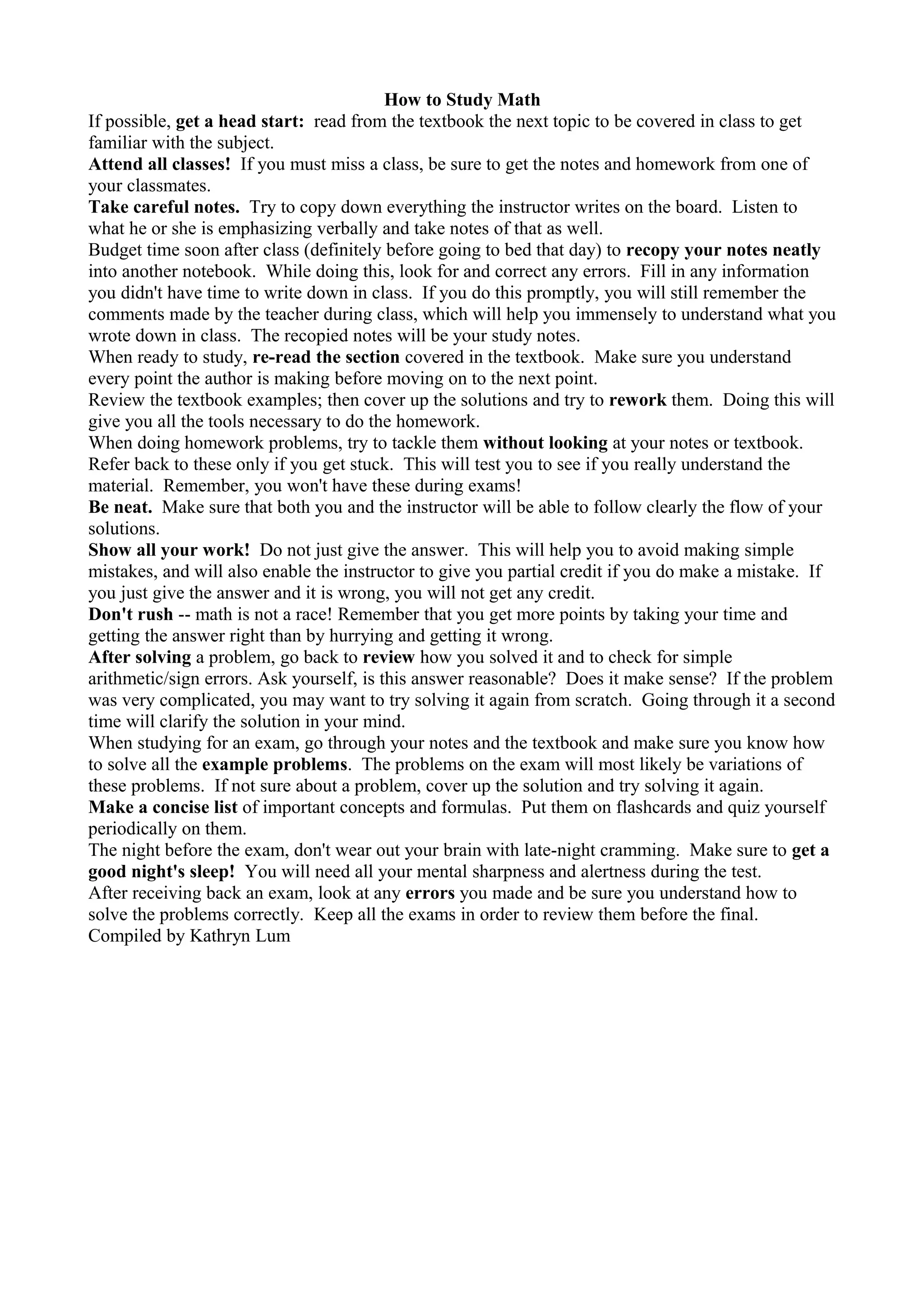 How to Study Math
If possible, get a head start: read from the textbook the next topic to be covered in class to get
familiar with the subject.
Attend all classes! If you must miss a class, be sure to get the notes and homework from one of
your classmates.
Take careful notes. Try to copy down everything the instructor writes on the board. Listen to
what he or she is emphasizing verbally and take notes of that as well.
Budget time soon after class (definitely before going to bed that day) to recopy your notes neatly
into another notebook. While doing this, look for and correct any errors. Fill in any information
you didn't have time to write down in class. If you do this promptly, you will still remember the
comments made by the teacher during class, which will help you immensely to understand what you
wrote down in class. The recopied notes will be your study notes.
When ready to study, re-read the section covered in the textbook. Make sure you understand
every point the author is making before moving on to the next point.
Review the textbook examples; then cover up the solutions and try to rework them. Doing this will
give you all the tools necessary to do the homework.
When doing homework problems, try to tackle them without looking at your notes or textbook.
Refer back to these only if you get stuck. This will test you to see if you really understand the
material. Remember, you won't have these during exams!
Be neat. Make sure that both you and the instructor will be able to follow clearly the flow of your
solutions.
Show all your work! Do not just give the answer. This will help you to avoid making simple
mistakes, and will also enable the instructor to give you partial credit if you do make a mistake. If
you just give the answer and it is wrong, you will not get any credit.
Don't rush -- math is not a race! Remember that you get more points by taking your time and
getting the answer right than by hurrying and getting it wrong.
After solving a problem, go back to review how you solved it and to check for simple
arithmetic/sign errors. Ask yourself, is this answer reasonable? Does it make sense? If the problem
was very complicated, you may want to try solving it again from scratch. Going through it a second
time will clarify the solution in your mind.
When studying for an exam, go through your notes and the textbook and make sure you know how
to solve all the example problems. The problems on the exam will most likely be variations of
these problems. If not sure about a problem, cover up the solution and try solving it again.
Make a concise list of important concepts and formulas. Put them on flashcards and quiz yourself
periodically on them.
The night before the exam, don't wear out your brain with late-night cramming. Make sure to get a
good night's sleep! You will need all your mental sharpness and alertness during the test.
After receiving back an exam, look at any errors you made and be sure you understand how to
solve the problems correctly. Keep all the exams in order to review them before the final.
Compiled by Kathryn Lum
 