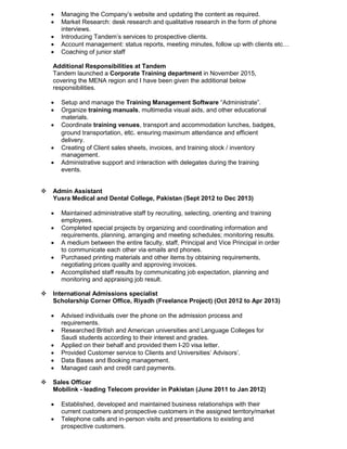  Managing the Company’s website and updating the content as required.
 Market Research: desk research and qualitative research in the form of phone
interviews.
 Introducing Tandem’s services to prospective clients.
 Account management: status reports, meeting minutes, follow up with clients etc…
 Coaching of junior staff
Additional Responsibilities at Tandem
Tandem launched a Corporate Training department in November 2015,
covering the MENA region and I have been given the additional below
responsibilities.
 Setup and manage the Training Management Software “Administrate”.
 Organize training manuals, multimedia visual aids, and other educational
materials.
 Coordinate training venues, transport and accommodation lunches, badges,
ground transportation, etc. ensuring maximum attendance and efficient
delivery.
 Creating of Client sales sheets, invoices, and training stock / inventory
management.
 Administrative support and interaction with delegates during the training
events.
 Admin Assistant
Yusra Medical and Dental College, Pakistan (Sept 2012 to Dec 2013)
 Maintained administrative staff by recruiting, selecting, orienting and training
employees.
 Completed special projects by organizing and coordinating information and
requirements, planning, arranging and meeting schedules; monitoring results.
 A medium between the entire faculty, staff, Principal and Vice Principal in order
to communicate each other via emails and phones.
 Purchased printing materials and other items by obtaining requirements,
negotiating prices quality and approving invoices.
 Accomplished staff results by communicating job expectation, planning and
monitoring and appraising job result.
 International Admissions specialist
Scholarship Corner Office, Riyadh (Freelance Project) (Oct 2012 to Apr 2013)
 Advised individuals over the phone on the admission process and
requirements.
 Researched British and American universities and Language Colleges for
Saudi students according to their interest and grades.
 Applied on their behalf and provided them I-20 visa letter.
 Provided Customer service to Clients and Universities’ Advisors’.
 Data Bases and Booking management.
 Managed cash and credit card payments.
 Sales Officer
Mobilink - leading Telecom provider in Pakistan (June 2011 to Jan 2012)
 Established, developed and maintained business relationships with their
current customers and prospective customers in the assigned territory/market
 Telephone calls and in-person visits and presentations to existing and
prospective customers.
 