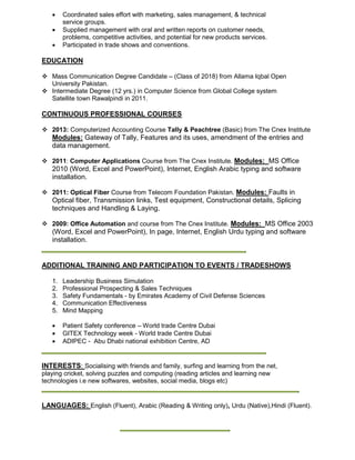  Coordinated sales effort with marketing, sales management, & technical
service groups.
 Supplied management with oral and written reports on customer needs,
problems, competitive activities, and potential for new products services.
 Participated in trade shows and conventions.
EDUCATION
 Mass Communication Degree Candidate – (Class of 2018) from Allama Iqbal Open
University Pakistan.
 Intermediate Degree (12 yrs.) in Computer Science from Global College system
Satellite town Rawalpindi in 2011.
CONTINUOUS PROFESSIONAL COURSES
 2013: Computerized Accounting Course Tally & Peachtree (Basic) from The Cnex Institute
Modules: Gateway of Tally, Features and its uses, amendment of the entries and
data management.
 2011: Computer Applications Course from The Cnex Institute. Modules: MS Office
2010 (Word, Excel and PowerPoint), Internet, English Arabic typing and software
installation.
 2011: Optical Fiber Course from Telecom Foundation Pakistan. Modules: Faults in
Optical fiber, Transmission links, Test equipment, Constructional details, Splicing
techniques and Handling & Laying.
 2009: Office Automation and course from The Cnex Institute. Modules: MS Office 2003
(Word, Excel and PowerPoint), In page, Internet, English Urdu typing and software
installation.
ADDITIONAL TRAINING AND PARTICIPATION TO EVENTS / TRADESHOWS
1. Leadership Business Simulation
2. Professional Prospecting & Sales Techniques
3. Safety Fundamentals - by Emirates Academy of Civil Defense Sciences
4. Communication Effectiveness
5. Mind Mapping
 Patient Safety conference – World trade Centre Dubai
 GITEX Technology week - World trade Centre Dubai
 ADIPEC - Abu Dhabi national exhibition Centre, AD
INTERESTS: Socialising with friends and family, surfing and learning from the net,
playing cricket, solving puzzles and computing (reading articles and learning new
technologies i.e new softwares, websites, social media, blogs etc)
LANGUAGES: English (Fluent), Arabic (Reading & Writing only), Urdu (Native),Hindi (Fluent).
 
