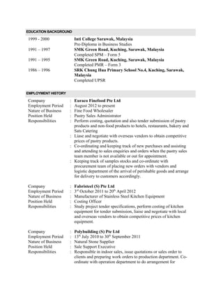 EDUCATION BACKGROUND
1999 - 2000 Inti College Sarawak, Malaysia
Pre-Diploma in Business Studies
1991 – 1997 SMK Green Road, Kuching, Sarawak, Malaysia
1991 – 1995
Completed SPM – Form 5
SMK Green Road, Kuching, Sarawak, Malaysia
Completed PMR – Form 3
1986 – 1996 SRK Chung Hua Primary School No.4, Kuching, Sarawak,
Malaysia
Completed UPSR
EMPLOYMENT HISTORY
Company
Employment Period
Nature of Business
Position Held
Responsibilities
Company
Employment Period
Nature of Business
Position Held
Responsibilities
Company
Employment Period
Nature of Business
Position Held
Responsibilities
:
:
:
:
:
:
:
:
:
:
:
:
:
:
:
:
:
:
Euraco Finefood Pte Ltd
August 2012 to present
Fine Food Wholesaler
Pastry Sales Administrator
Perform costing, quotation and also tender submission of pastry
products and non-food products to hotels, restaurants, bakery and
Sats Catering
Liase and negotiate with overseas vendors to obtain competitive
prices of pastry products.
Co-ordinating and keeping track of new purchases and assisting
and attending to sales enquiries and orders when the pastry sales
team member is not available or out for appointment.
Keeping track of samples stocks and co-ordinate with
procurement team of placing new orders with vendors and
logistic department of the arrival of perishable goods and arrange
for delivery to customers accordingly.
Fabristeel (S) Pte Ltd
3rd
October 2011 to 20th
April 2012
Manufacturer of Stainless Steel Kitchen Equipment
Costing Officer
Study project tender specifications, perform costing of kitchen
equipment for tender submission, liaise and negotiate with local
and overseas vendors to obtain competitive prices of kitchen
equipment.
Polybuilding (S) Pte Ltd
13th
July 2010 to 30th
September 2011
Natural Stone Supplier
Sale Support Executive
Responsible in indoor sales, issue quotations or sales order to
clients and preparing work orders to production department. Co-
ordinate with operation department to do arrangement for
 