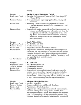 Company
delivery
Exceltec Property Management Pte Ltd
Employment Period : December 2009 to present (Temporary Staff - Last day on 10th
February 2009)
Nature of Business : Provide maintenance to private property, office, building and
warehouse
Position Held : Temporary Admin Assistant (Base project site at National
University Singapore Student Hostel, Prince George’s Park
Residences)
Responsibilities : Responsible in student mass check-out from December to early of
January, record all the necessary information into Excel file
and update the records to the management every end of the
day. Attend and assist residents on complaints, answering
phone calls, arrange technician and contractors to attend
resident complaints.
Company : LanTroVision (S)Ltd
Employment Period : March 2008 to July 2009
Nature of Business : IT Infrastructure Cabling
Position Held : Regional Business Development Co-ordinator
Responsibilities : Responsible in indoor sales, liaising with supplier for products
costing and lead time, liaising with regional offices and regional
customers for monthly, sales reports and do compilation for all
reports and send to customers before deadline. Preparing for local
and regional projects tender documents.
Last Drawn Salary : SGD2,000.00
Company : J. S. Yeh & Co.
Employment Period : Apr 2006 to February 2008
Nature of Business : Advocates and Solicitors
Position Held : Conveyancing Secretary
Responsibilities : Responsible in preparing land title and bankruptcy search for
lawyers. Involve in purchase of property procedures including
preparing letters to seller’s lawyers and purchasers, exercise
options within 3 weeks, doing stamp duty and returning title deed
to banks. Assist in preparing mortgage documents for banks.
Company : Kinshold (Sarawak) Sdn. Bhd.
Employment Period : Mar 2004 to Apr 2006
Nature of Business : Machineries Distributor and Materials Distributor
Position Held : Administrative & Sales Executive
Responsibilities : Responsible in selling stainless steel materials and machineries.
Involve in entering stock, issuing invoice, cash bill, basic
accounting by using UBS system. Answering and making phone
calls. Providing customer service and handling complaint from
customer. Giving briefing, training and conducting meeting with
 