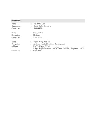 REFERENCE
Name : Ms Apple Lim
Occupation : Senior Sales Executive
Contact No : 9066 4439
Name : Ms Avis Sim
Occupation : Designer
Contact No : 9179 1439
Name : Victor Wong Kok Fai
Occupation : Assistant Head of Business Development
Address : LanTroVision (S) Ltd
8 Ayer Rajah Crescent, LanTroVision Building, Singapore 139939.
Contact No : 97903533
 
